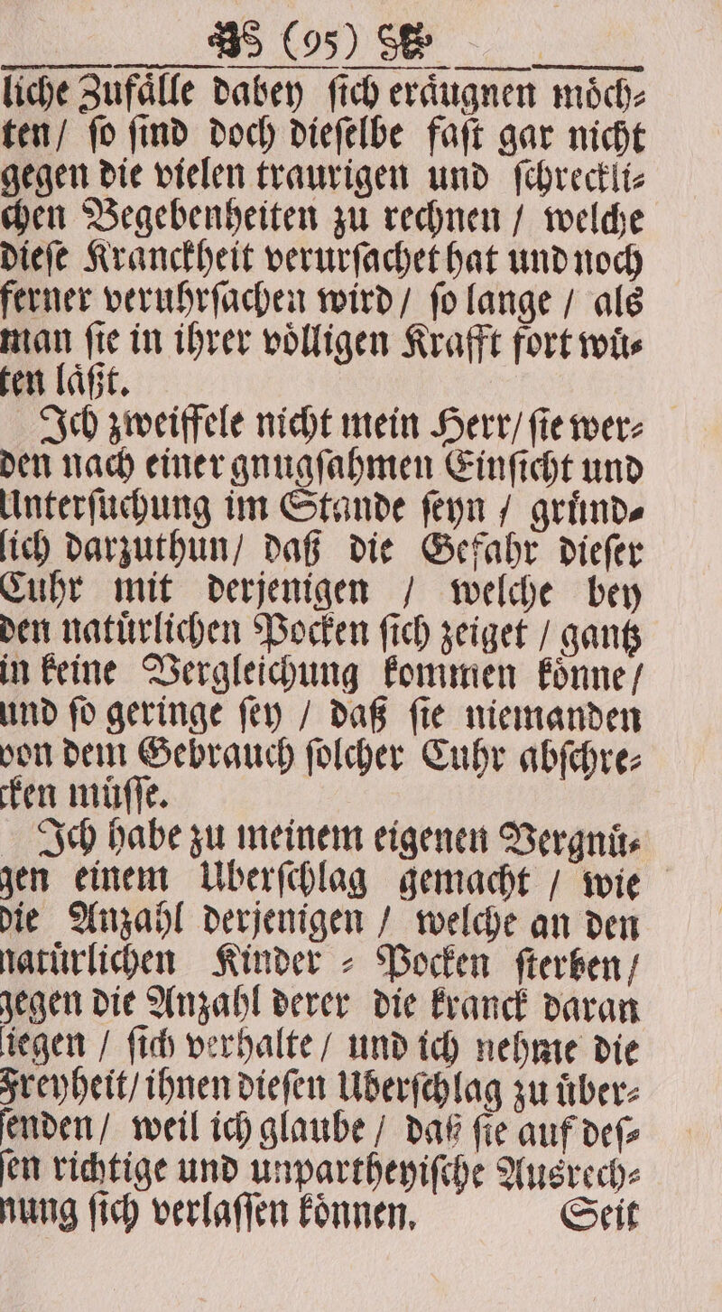 liche Zufälle dabey fich eraͤugnen möch- ten / fo find doch dieſelbe faſt gar nicht gegen die vielen traurigen und ſchreckli⸗ chen Begebenheiten zu rechnen / welche dieſe Kranckheit verurſachet hat und noch ferner veruhrſachen wird / ſo lange / als man ſie in ihrer völligen Krafft fort wits ten laͤßt. Ich zweiffele nicht mein Herr / ſie wer⸗ den nach einer gnugſahmen Einſicht und Unterſuchung im Stande ſeyn / gruͤnd⸗ lich darzuthun / daß die Gefahr dieſer Cuhr mit derjenigen / welche bey den natuͤrlichen Pocken ſich zeiget / gantz in keine Vergleichung kommen koͤnne / und ſo geringe ſey / daß ſie niemanden von dem Gebrauch ſolcher Cuhr abſchre⸗ cken müſſe. Ich habe zu meinem eigenen Vergnuͤ⸗ gen einem Überſchlag gemacht / wie die Anzahl derjenigen / welche an den naturlichen Kinder ⸗ Pocken ſterben / gegen die Anzahl derer die kranck daran liegen / ſich verhalte / und ich nehme die Freyheit / ihnen dieſen Uberſchlag zu uͤber⸗ ſenden / weil ich glaube / daß ſie auf deſ⸗ ſen richtige und unpartheyiſche Ausrech⸗ nung ſich verlaſſen koͤnnen. Seit