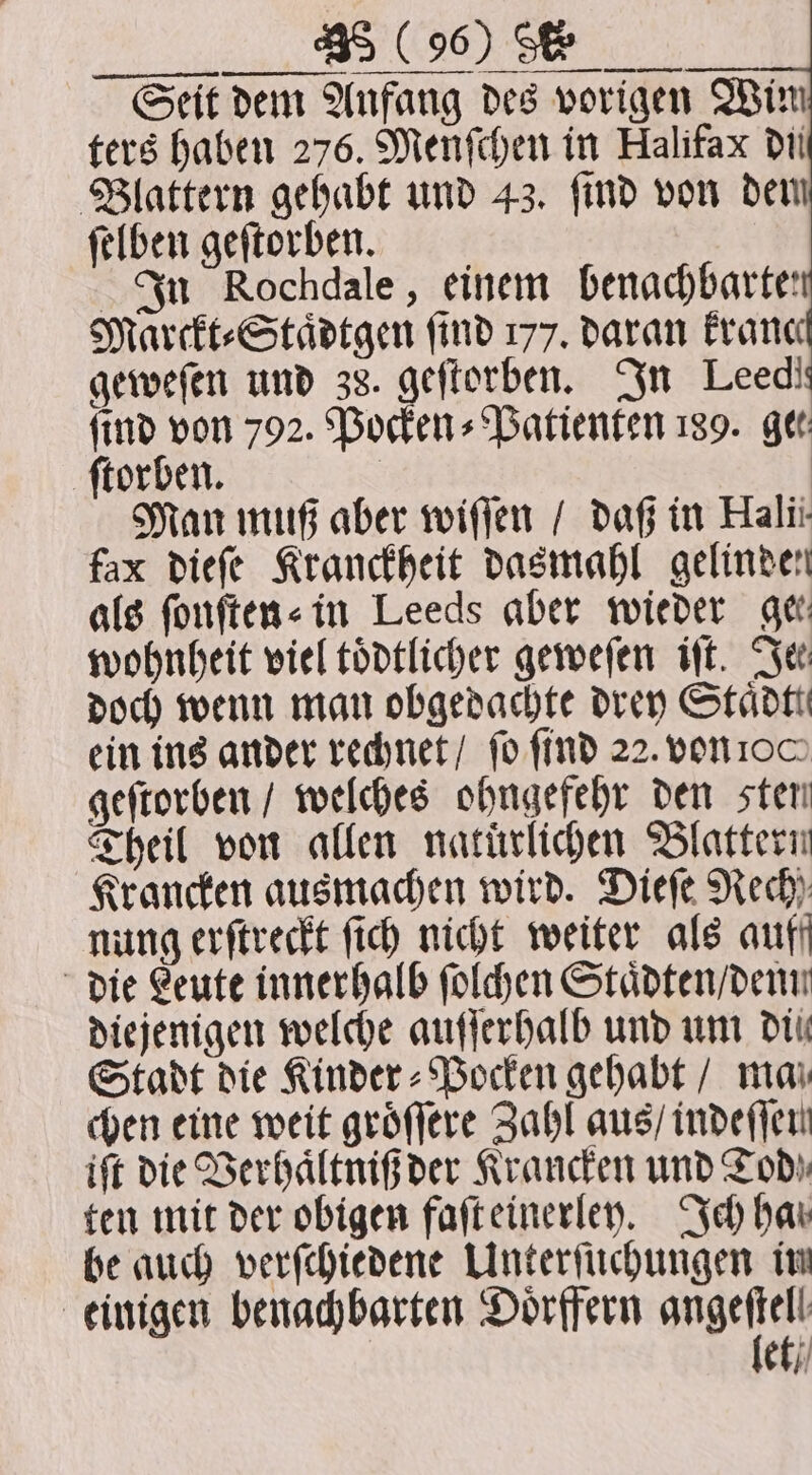 Seit dem Anfang des vorigen Wim ters haben 276. Menſchen in Halifax di Blattern gehabt und 43. ſind von dem ſelben geſtorben. In Rochdale, einem benachbarte: Marckt⸗Staͤdtgen find 177. daran Franc geweſen und 38. geftorben. In Leedi find von 792. Pocken⸗Patienten 189. gee ſtorben. Man muß aber wiſſen / daß in Halii- fax dieſe Kranckheit dasmahl gelinden als ſonſten⸗ in Leeds aber wieder get wohnheit viel toͤdtlicher geweſen iſt. See doch wenn man obgedachte drey Staͤdtt ein ins ander rechnet / fo find 22. von 100 geſtorben / welches ohngefehr den sten Theil von allen natürlichen Blattern Krancken ausmachen wird. Dieſe Rech) nung erſtreckt ſich nicht weiter als auff die Leute innerhalb ſolchen Staͤdten / denn diejenigen welche auſſerhalb und um die Stadt die Kinder⸗Pocken gehabt / ma chen eine weit groͤſſere Zahl aus / indeſſen ift die Verhaͤltniß der Krancken und Tod ten mit der obigen faſt einerley. Ich hav be auch verſchiedene Unterſuchungen im einigen benachbarten Doͤrffern Mabel et /