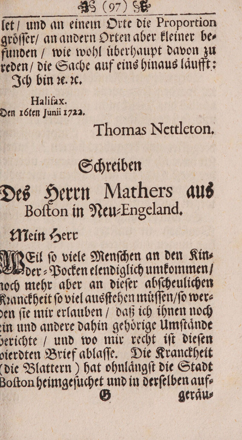 — — — — | fet} und an einem Orte die Proportion groͤſſer / an andern Orten aber kleiner bes funden / wie wohl uͤberhaupt davon zu reden / die Sache auf eins hinaus laͤufft: Ich bin ꝛc. ꝛc. Halifax. Den 16ten Junii 1722. Thomas Nettleton. Schreiben Des Herrn Mathers aus Boſton in Neu⸗Engeland. Mein Herr Wen ſo viele Menſchen an den Kin⸗ der⸗Pocken elendiglich umkommen / joch mehr aber an diefer abſcheulichen Nanckheit fo viel ausſtehen muͤſſen / ſo were en fie mir erlauben / daß ich ihnen noch in und andere dahin gehörige Umſtaͤnde berichte / und wo mir recht iſt dieſen dierdten Brief ablaſſe. Die Kranckheit die Blattern) hat ohnlaͤngſt die Stadt Botton heimgeſuchet und in derſelben aufs G gerau⸗