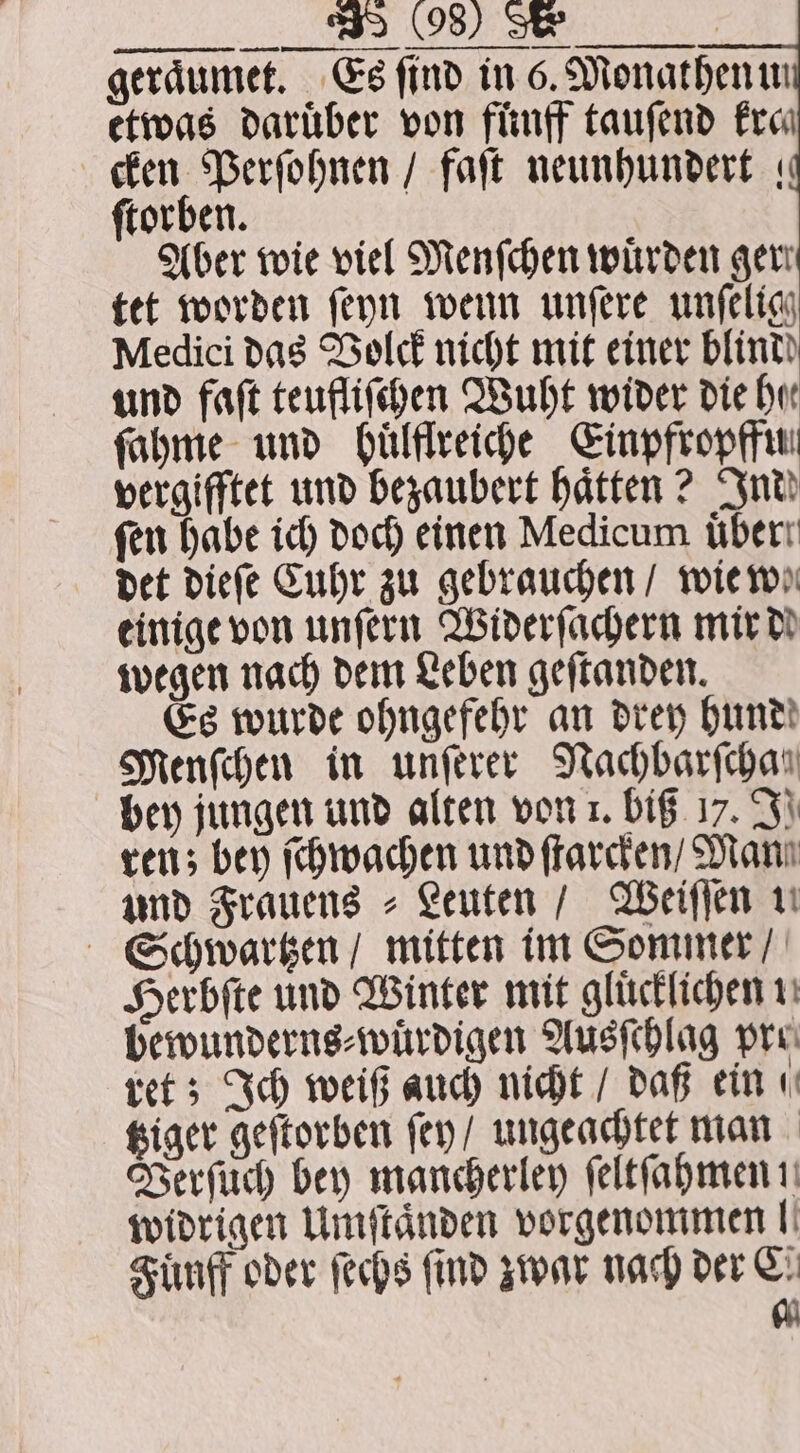 0928) TR geraͤumet. Es find in 6. Monathenin etwas Darüber von fünff tauſend fro cken Perſohnen / faſt neunhundert « ſtorben. Aber wie viel Menſchen würden gen tet worden ſeyn wenn unſere unſelig Medici das Volck nicht mit einer blind und faſt teufliſchen Wuht wider die hu ſahme und huͤlflreiche Einpfropffu vergifftet und bezaubert haͤtten? Ind fen habe ich doch einen Medicum uͤber det dieſe Cuhr zu gebrauchen / wie we einige von unſern Widerſachern mir dd wegen nach dem Leben geſtanden. Es wurde ohngefehr an drey hund Menſchen in unſerer Nachbarſchan bey jungen und alten von 1. big 17. IJ] ren; bey ſchwachen und ſtarcken / Man und Frauens⸗ Leuten / Weiſſen 1. Schwartzen / mitten im Sommer / Herbſte und Winter mit gluͤcklichen 11 bewunderns⸗wuͤrdigen Ausſchlag pre ret; Ich weiß auch nicht / daß ein tziger geſtorben ſey / ungeachtet man Verſuch bey mancherley ſeltſahmen ! widrigen Umſtaͤnden vorgenommen! Fuͤnff oder ſechs find zwar nach der C 7