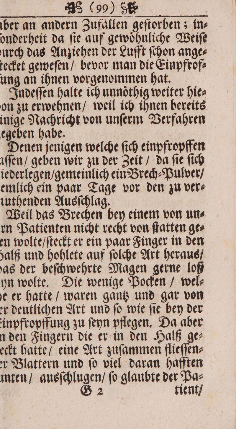 iber an andern Zufällen geſtorben; in⸗ onderheit da fie auf gewöhnliche Weiſe urch das Anziehen der Lufft (chon anges tecket geweſen / bevor man die Einpfrof⸗ ung an ihnen vorgenommen hat. Indeſſen halte ich unnoͤthig weiter hie⸗ on zu erwehnen / weil ich ihnen bereits inige Nachricht von unſerm Verfahren egeben habe. 1 Denen jenigen welche ſich einpfropffen iſſen / geben wir zu der Zeit / da fie ſich iederlegen / gemeinlich ein Brech⸗Pulver / emlich ein paar Tage vor den zu ver⸗ iuthenden Ausſchlag. Weil das Brechen bey einem von un⸗ rn Patienten nicht recht von flatten ge en wolte / ſteckt er ein paar Finger in den yalf und hohlete auf ſolche Art heraus / as der beſchwehrte Magen gerne lof yn wolte. Die wenige Pocken / wel⸗ ye er hatte / waren gantz und gar von er deutlichen Art und fo wie fie bey der inpfropffung zu ſeyn pflegen. Da aber n den Fingern die er in den Half gee eckt hatte / eine Art zuſammen flieſſen⸗ er Blattern und fo viel daran hafften inten / ausſchlugen / fo glaubte der Pa⸗ G 2 tient /