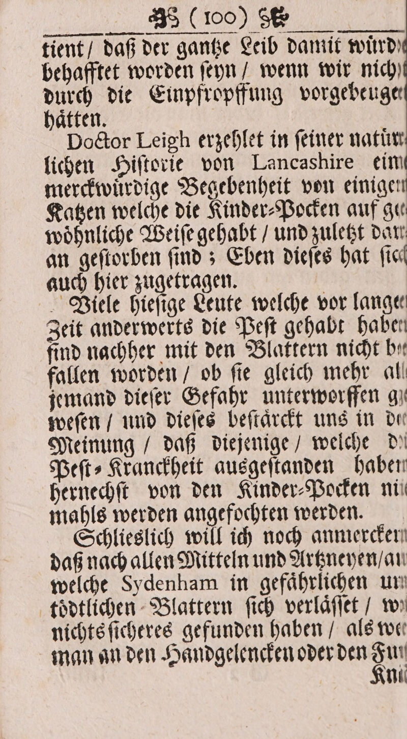 „„ tale tient / daß der gantze Leib damit wird) behafftet worden ſeyn / wenn wir nich) durch die Einpfropffung vorgebeuge haͤtten. Doctor Leigh erzehlet in feiner natur lichen Hiſtorie von Lancashire ein merckwuͤrdige Begebenheit von einigen Katzen welche die Kinder⸗Pocken auf gu woͤhnliche Weiſe gehabt / und zuletzt dar an geſtorben finds Eben dieſes hat fiel auch hier zugetragen. Viele hieſige Leute welche vor lange: Zeit anderwerts die Peſt gehabt haben find nachher mit den Blattern nicht by fallen worden / ob fie gleich mehr all jemand dieſer Gefahr unterworffen gi weſen / und dieſes beſtaͤrckt uns in dee Meinung / daß diejenige / welche de Peſt⸗Kranckheit ausgeſtanden haben hernechſt von den Kinder⸗Pocken nti mahls werden angefochten werden. Schlieslich will ich noch anmercen daß nach allen Mitteln und Artzneyen / an welche Sydenham in gefährlichen un toͤdtlichen Blattern ſich verlaͤſſet / ws nichts ſicheres gefunden haben / als we man an den Haͤndgelencken oder den Su ni