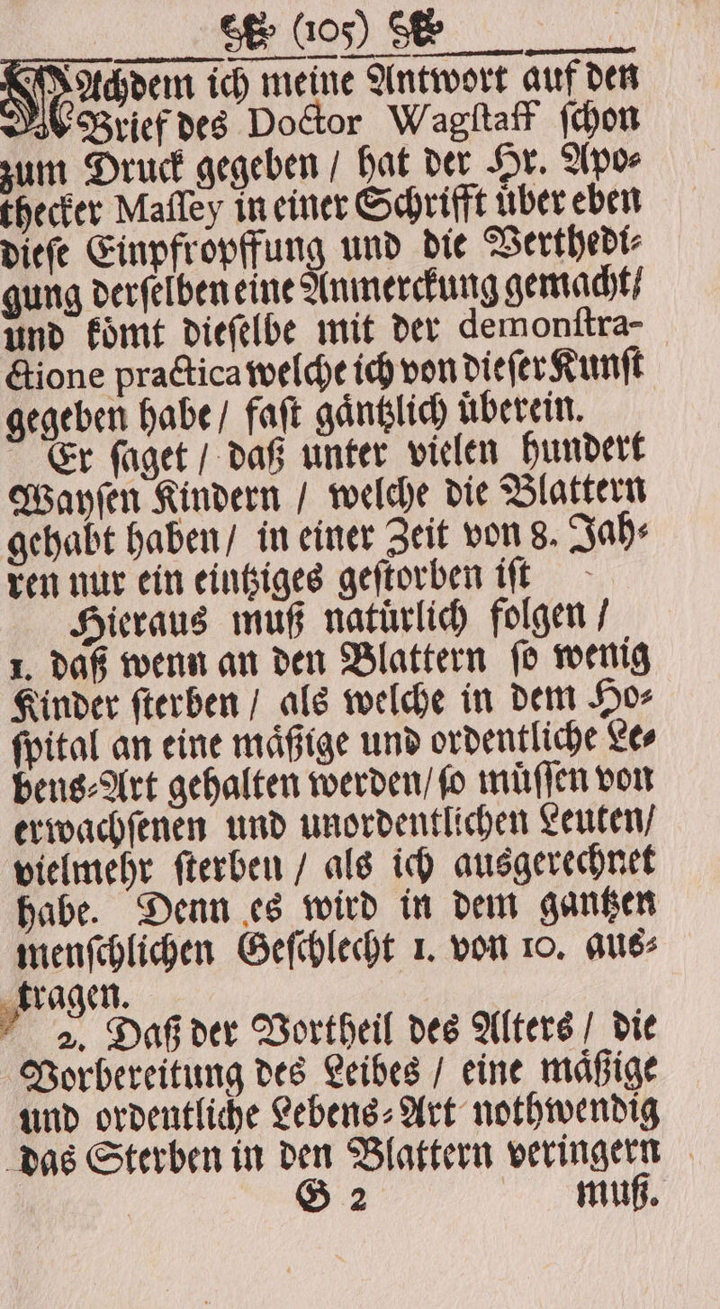 VVT Achdem ich meine Antwort auf den Brief des Doctor Wagſtaff (chou zum Druck gegeben / hat der Hr. Apo⸗ thecker Mafley in einer Schrifft über eben dieſe Einpfropffung und die Verthedi⸗ gung derſelben eine Anmerckung gemacht / und koͤmt dieſelbe mit der demonſtra- ctione practica welche ich von dieſer Kunſt gegeben habe / faſt gaͤntzlich überein. Er ſaget / daß unter vielen hundert Wayſen Kindern / welche die Blattern gehabt haben / in einer Zeit von 8. Jah⸗ ren nur ein eintziges geſtorben iſt Hieraus muß natuͤrlich folgen / 1. daß wenn an den Blattern ſo wenig Kinder ſterben / als welche in dem Ho⸗ ſpital an eine maͤßige und ordentliche Le⸗ bens⸗Art gehalten werden / fo muͤſſen von erwachſenen und unordentlichen Leuten / vielmehr ſterben / als ich ausgerechnet habe. Denn es wird in dem gantzen menſchlichen Geſchlecht 1. von 10. aus⸗ ragen. 2. Daß der Vortheil des Alters / die Vorbereitung des Leibes / eine maͤßige und ordentliche Lebens⸗Art nothwendig das Sterben in den Blattern veringern G 2 muß.