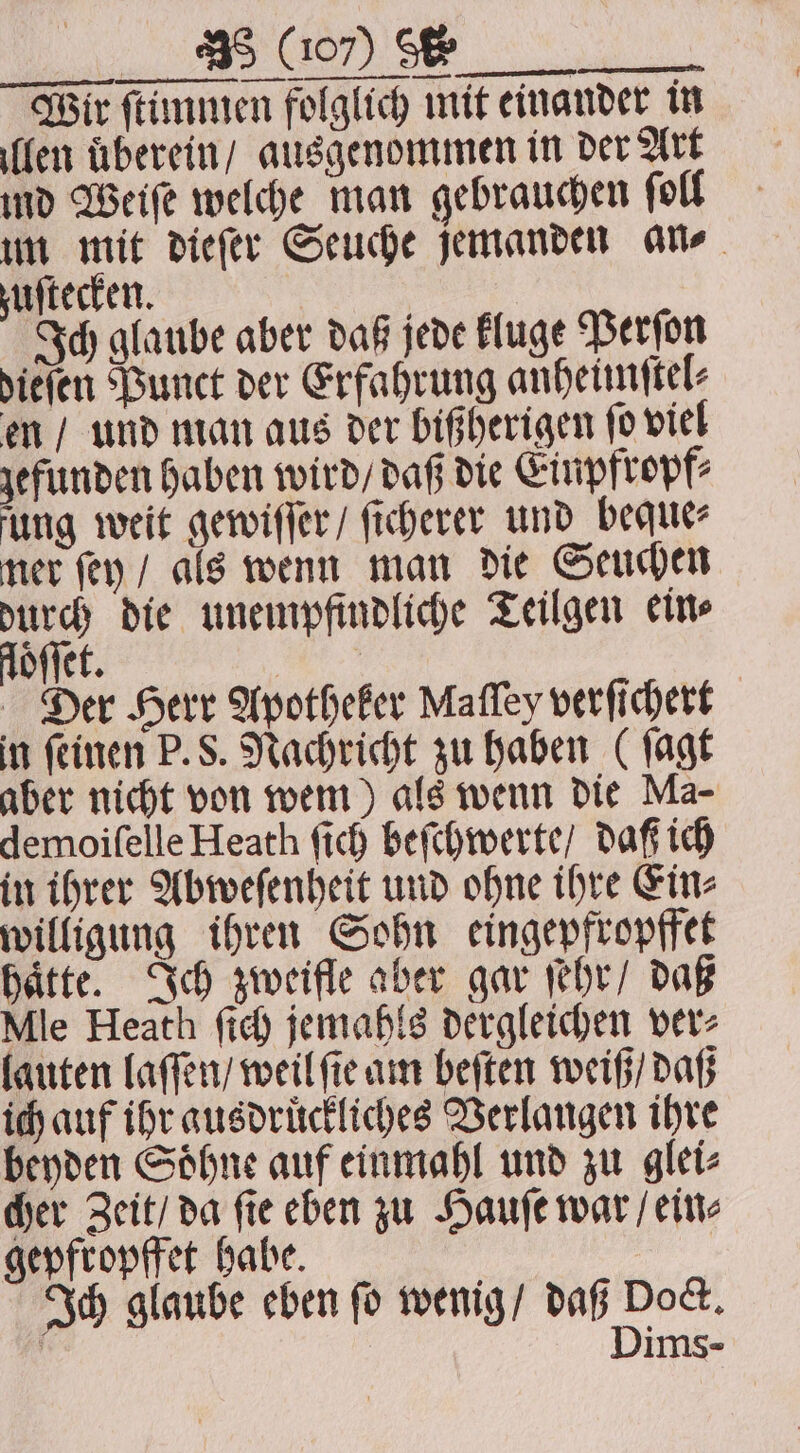 J Wir ſtimmen folglich mit einander in len überein / ausgenommen in der Art ind Weiſe welche man gebrauchen ſoll um mit dieſer Seuche jemanden an⸗ ufterken. | Ich glaube aber daß jede kluge Perſon dieſen Punct der Erfahrung anheimftel- en / und man aus der bißherigen ſo viel gefunden haben wird / daß die Einpfropf⸗ fung weit gewiſſer / ſicherer und beque⸗ ner ſey / als wenn man die Seuchen durch die unempfindliche Teilgen ein⸗ loͤſſet. | Der Herr Apotheker Maſſey verſichert in ſeinen P. S. Nachricht zu haben (ſagt aber nicht von wem) als wenn die Ma- demoiſelle Heath fich beſchwerte / daß ich in ihrer Abweſenheit und ohne ihre Ein⸗ willigung ihren Sohn eingepfropffet haͤtte. Ich zweifle aber gar ſehr / daß Mle Heath ſich jemahls dergleichen ver⸗ lauten laſſen / weil fie am beſten weiß / daß ich auf ihr ausdruͤckliches Verlangen ihre beyden Soͤhne auf einmahl und zu glei⸗ cher Zeit / da ſie eben zu Hauſe war / ein⸗ gepfropffet habe. Ich glaube eben fo wenig / daß Doc. | Dims-