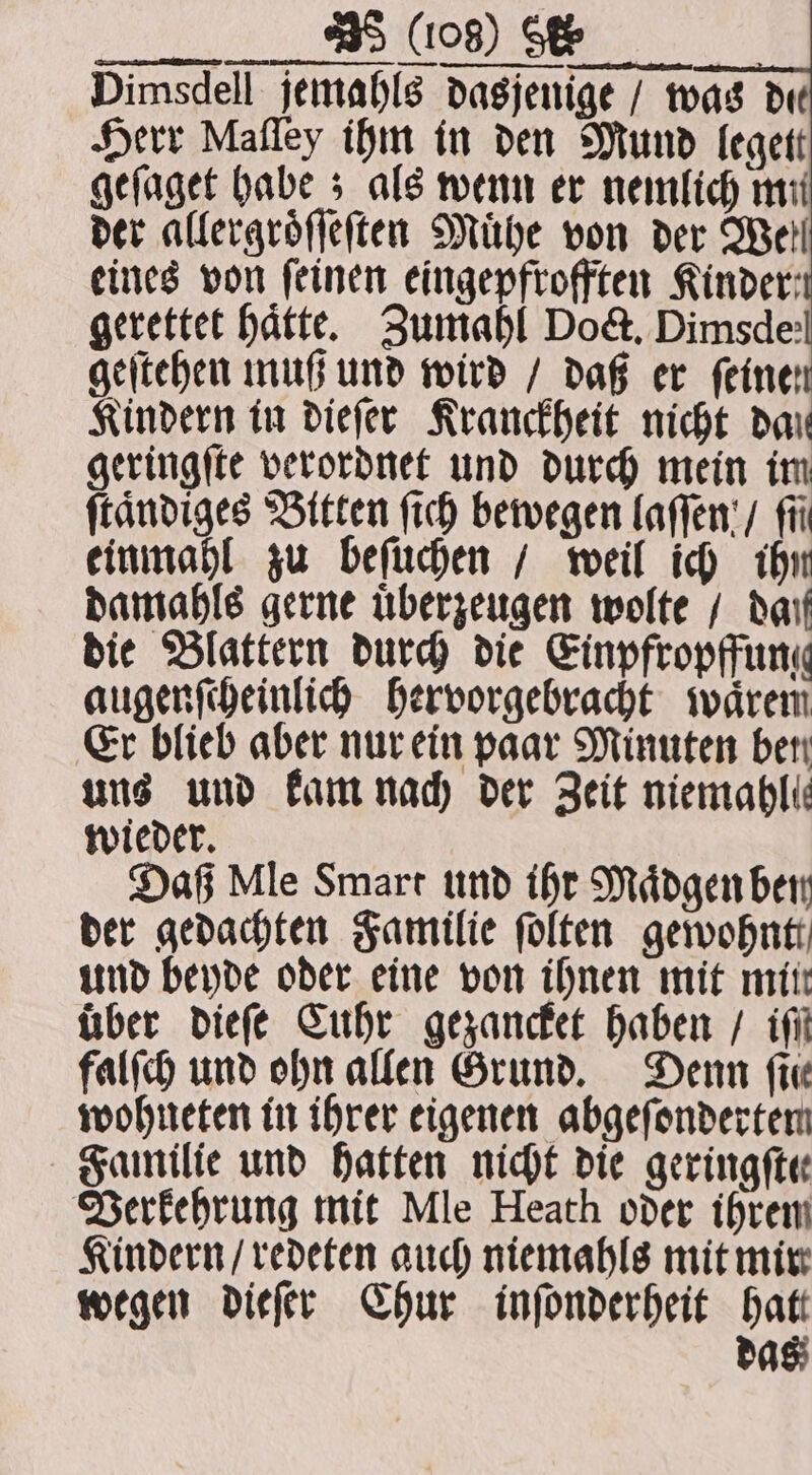 eines von feinen eingepftofften Kinder: gerettet hätte, Zumahl Doct. Dimsde: geſtehen muß und wird / daß er feine Kindern in dieſer Kranckheit nicht dar geringſte verordnet und durch mein im ſtaͤndiges Bitten ſich bewegen laſſen / fü einmahl zu beſuchen / weil ich ihn damahls gerne uͤberzeugen wolte / dan die Blattern durch die Einpfropffung augenſcheinlich hervorgebracht waͤrem Er blieb aber nur ein paar Minuten ber uns und kam nach der Zeit niemabli: wieder. Daß Mle Smart und ihr Maͤdgen ben der gedachten Familie ſolten gewohnt und bende oder eine von ihnen mit mitt über dieſe Cuhr gezancket haben / if falſch und ohn allen Grund. Denn fin wohneten in ihrer eigenen abgefondertem Familie und hatten nicht die geringfte Verkehrung mit Mle Heath oder ihrem Kindern / redeten auch niemahls mit mir wegen dieſer Chur inſonderheit hatt das