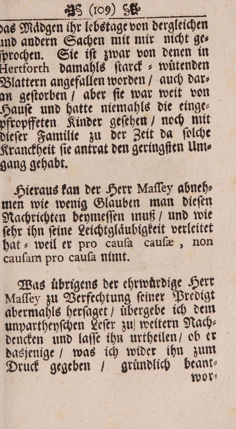 TTV das Maͤdgen ihr lebstage von dergleichen ind andern Sachen mit mir nicht ge⸗ proden. Sie iſt zwar von denen in Hertforth damahls ſtarck⸗ wuͤtenden Blattern angefallen worden / auch dar⸗ an geſtorben / aber ſie war weit von Haufe und hatte niemahls die einge⸗ pfropffeten Kinder geſehen / noch mit dieſer Familie zu der Zeit da ſolche Kranckheit ſie antrat den geringſten Um⸗ gang gehabt. Hieraus kan der Herr Mafley abneh⸗ men wie wenig Glauben man dieſen Nachrichten deymeſſen muß / und wie ſehr ihn ſeine Leichtglaͤubigkeit verleitet hat» weil er pro caufa caufe , non caufam pro caufa nimt. | Was Übrigens der ehrwuͤrdige Herr Maſſey zu Verfechtung feiner Predigt abermahls idly uͤbergebe ich dem unpartheyſchen Leſer zu weitern Nach⸗ deucken und laſſe ihn urtheilen / ob er dasjenige / was ich wider ihn zum Druck gegeben / gruͤndlich beant⸗ wor⸗ €