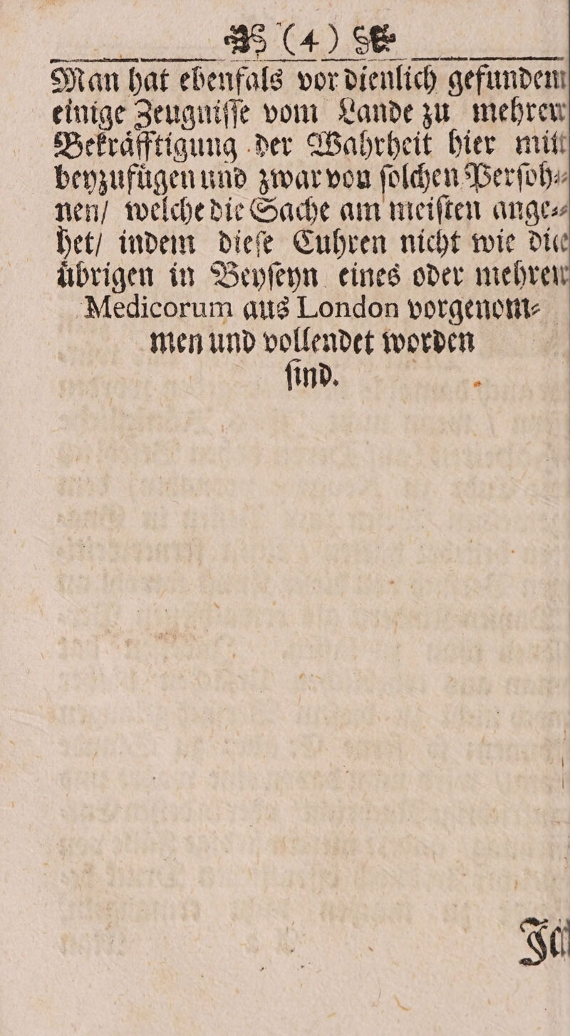 Ks ER er Man hat ebenfals vor dienlich gefunden einige Zeuguiſſe vom Lande zu mehren Bekraͤfftigung der Wahrheit hier mitt beyzufuͤgen und zwar von ſolchen Perſoh⸗ nen / welche die Sache am meiſten ange⸗ het / indem dieſe Cuhren nicht wie die uͤbrigen in Beyſeyn eines oder mehren Medicorum aus London vorgenom- men und vollendet worden ſind. ‘
