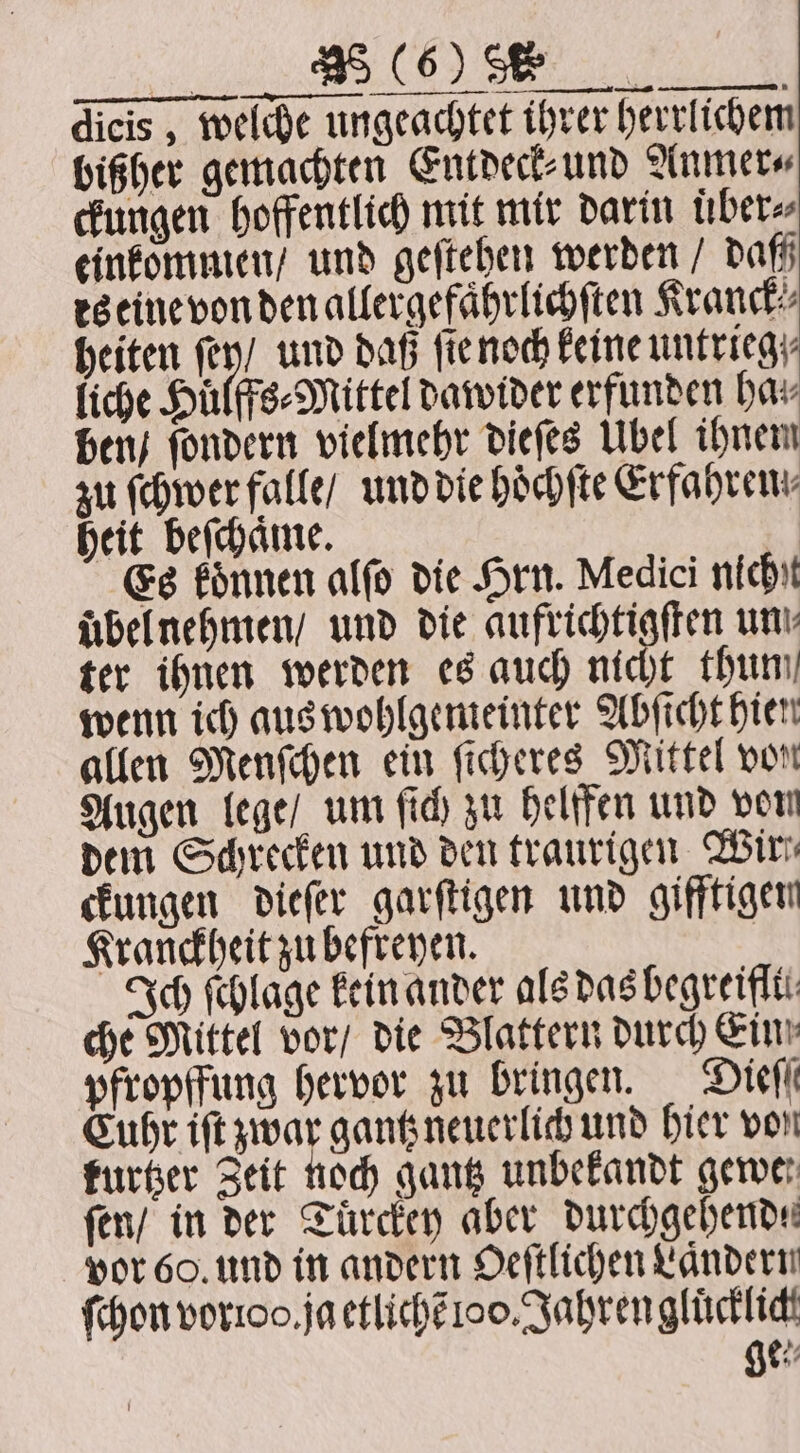 „„ OS BT | dicis , welche ungeachtet ihrer herrlichem bißher gemachten Entdeck⸗ und Anmer⸗ ckungen hoffentlich mit mir darin über» einkommen / und geſtehen werden / dam es eine von den allergefaͤhrlichſten Kranck⸗ heiten fe) und daß ſie noch keine untrieg liche Huͤlffs⸗Mittel dawider erfunden hav ben / ſondern vielmehr dieſes Ubel ihnem zu ſchwer falle / und die hoͤchſte Erfahren: heit beſchaͤme. Es koͤnnen alſo die Hrn. Medici nicht uͤbel nehmen / und die eee un! ter ihnen werden es auch nicht thun wenn ich aus wohlgemeinter Abſicht hien allen Menſchen ein ſicheres Mittel von Augen lege / um ſich zu helffen und von dem Schrecken und den traurigen Wir ckungen dieſer garſtigen und gifftigen Kranckheit zu befreyen. | Ich ſchlage kein ander als das hegreiflti: che Mittel vor / die Blattern durch Ein; pfropffung hervor zu bringen. Dieſſ Cuhr iſt zwar gantz neuerlich und hier von kurtzer Zeit noch gantz unbekandt gewer ſen / in der Tuͤrckey aber durchgehende vor 60. und in andern Oeſtlichen Laͤndern (hon vorioo. ja etlichẽ 1oo. Jahren gluͤcklich ge