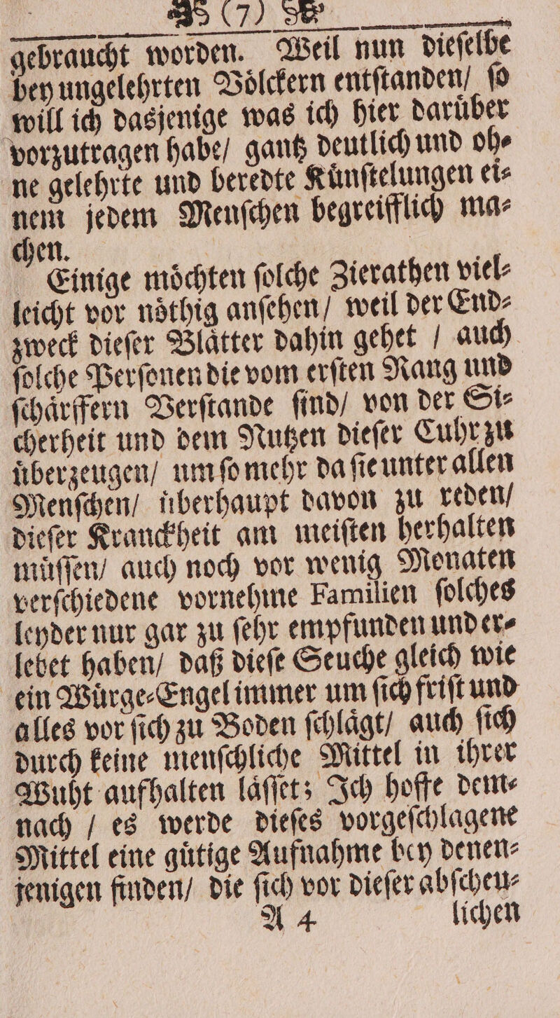 gebraucht worden. Weil nun dieſelbe bey ungelehrten Voͤlckern entſtanden, ſo will ich dasjenige was ich hier daruͤber vorzutragen habe / gantz deutlich und oh⸗ ne gelehrte und beredte Künftelungen ei⸗ nem jedem Menſchen begreifflich ma⸗ chen. Einige moͤchten ſolche Zierathen viel⸗ leicht vor noͤthig anſehen / weil der End⸗ zweck diefer Blatter dahin gehet auch ſolche Perſonen die vom erſten Nang und ſchaͤrffern Verſtande ſind / von der Si⸗ cherheit und dem Nutzen dieſer Cuhr zu uͤber zeugen / um ſo mehr da ſie unter allen Menſchen / uberhaupt davon zu reden / dieſer Krauckheit am meiſten herhalten muͤſſen / auch noch vor wenig Monaten verſchiedene vornehme Familien ſolches leyder nur gar zu ſehr empfunden under⸗ lebet haben / daß dieſe Seuche gleich wie ein Wuͤrge⸗Engel immer um fich friſt und alles vor ſich zu Boden ſchlaͤgt / auch ſich durch keine menſchliche Mittel in ihrer Wuht aufhalten laͤſſet; Ich hoffe dem⸗ nach / es werde dieſes vorgeſchlaͤgene Mittel eine guͤtige Aufnahme bey denen⸗ jenigen finden / die ſich vor dieſer abſcheu⸗ A 4 lichen