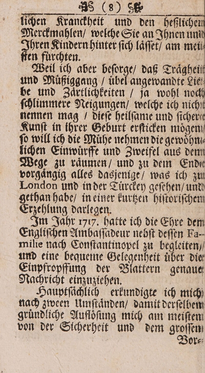 ß lichen Kranckheit und den heßlicher Merckmahlen / welche Sie an Ihnen uni Ihren Kindern hinter ſich laͤſſet / am mei ſten fürchten. N 4 Weil ich aber beſorge / daß Traͤghein und Muͤßiggang / übel angewandte Lie: be und Zaͤrtlichkeiten / ja wohl noch ſchlimmere Neigungen / welche ich nicht nennen mag / dieſe heilſame und ficherer Kunſt in ihrer Geburt erſticken mögen ſo will ich die Mühe nehmen die gewoͤhn lichen Einwuͤrffe und Zweifel aus dem Wege zu raͤumen / und zu dem Ende vorgaͤngig alles dasjenige / was ich zu London und in der Tuͤrckey geſehen / und gethan habe / in einer kurtzen hiſtoriſchem Erzehlung darlegen. | Im Jahr 1717. hatte ich die Ehre dem Engliſchen Ambaſſadeur nebſt deſſen Fa. milie nach Conſtantinopel zu begleiten / und eine bequeme Gelegenheit über die Einpfropffung der Blattern genaue Nachricht einzuziehen. | | Hauptſaͤchlich erkundigte ich mich) nach zween Umſtaͤnden / damit derſelbem gruͤndliche Aufloͤſung mich am meiſten von der Sicherheit und dem geen . or⸗
