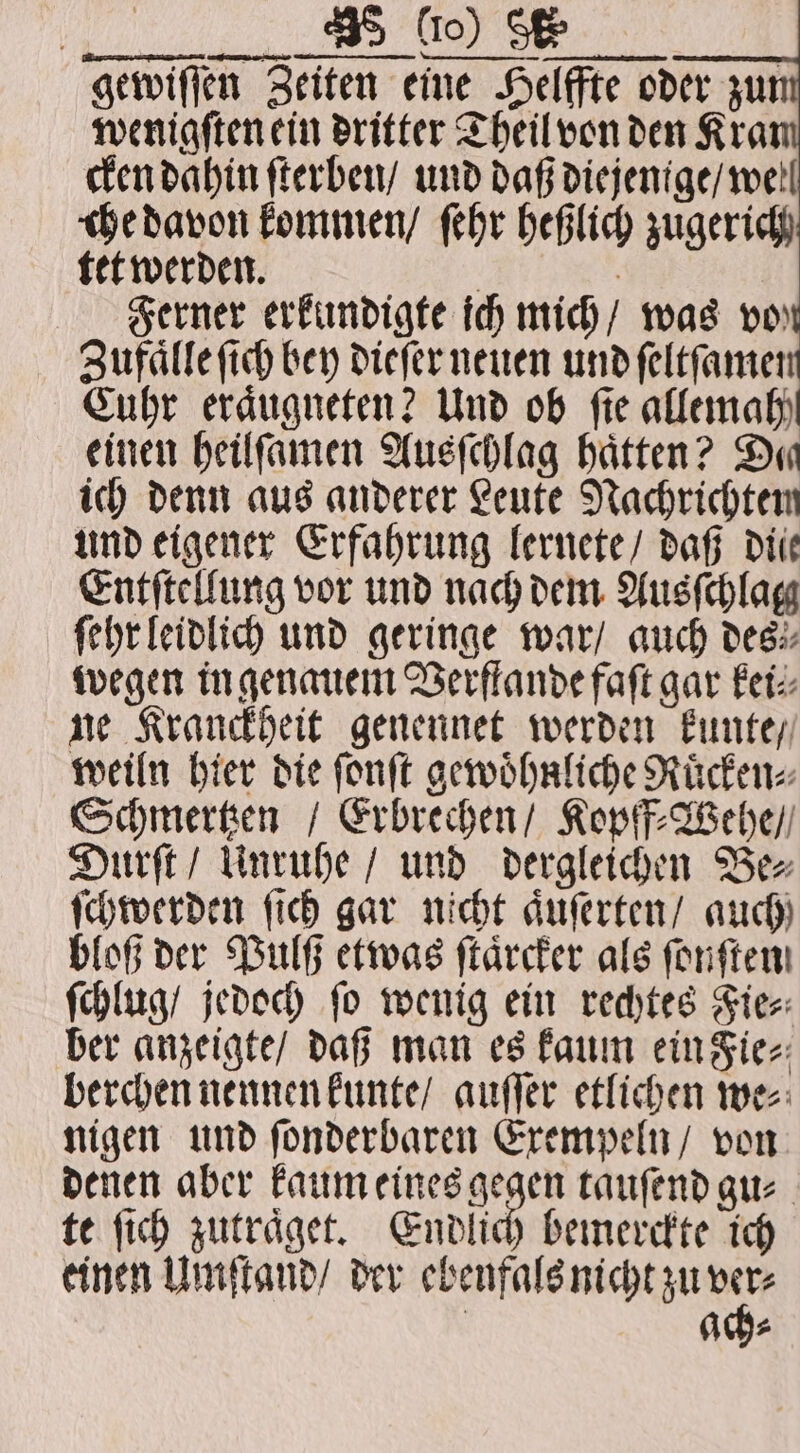 gewiſſen Zeiten eine Helffte oder zu wenigſten ein dritter Theil von den Kra cken dahin ſterben / und daß diejenige / well che davon kommen / ſehr heßlich zugerich tet werden. | . Ferner erkundigte ich mich / was vor Zufaͤlle ſich bey dieſer neuen und ſeltſamen Cuhr eraͤugneten? Und ob fie allemah! einen heilſamen Ausſchlag hätten? Da ich denn aus anderer Leute Nachrichten und eigener Erfahrung lernete / daß die Entſtellung vor und nach dem Ausſchlag ſehr leidlich und geringe war / auch des wegen in genauem Verftande faſt gar kei⸗ ne Kranckheit genennet werden kunte / weiln hier die ſonſt gewoͤhnliche Ruͤcken⸗ Schmertzen / Erbrechen / Kopff⸗Wehe / Durſt / Unruhe / und dergleichen Be⸗ ſchwerden ſich gar nicht aͤuſerten / auch bloß der Pulß etwas ſtaͤrcker als fonften ſchlug / jedoch ſo wenig ein rechtes Fie⸗ ber anzeigte / daß man es kaum ein Fie⸗ berchen nennen kunte / auſſer etlichen we⸗ nigen und fonderbaren Exempeln / von denen aber kaum eines gegen tauſend gu⸗ te ſich zutraͤget. Endlich bemerckte ich einen Umſtand / der en | ads
