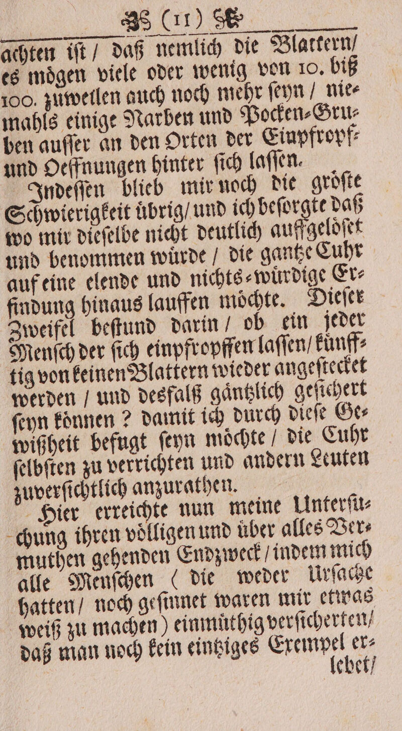 „OS we ae achten iſt / daß nemlich die Blattern / es mögen viele oder wenig von 10. biß 100. zuweilen auch noch mehr ſeyn / nie⸗ mahls einige Narben und Pocken⸗Gru⸗ ben aufler an den Orten der Einpfropf⸗ und Oelfnungen hinter ſich laſſen. Indeſſen blieb mir noch die groͤſte Schwierigkeit uͤbrig / und ich beſorgte daß wo mir dieſelbe nicht deutlich auffgeloͤſet und benommen würde / die gantze Cuhr auf eine elende und nichts⸗wuͤrdige Er⸗ findung hinaus lauffen möchte. Dieſer Zweifel beſtund darin ob ein jeder Menſch der fich einpfropffen laſſen / kuͤnff⸗ tig von keinen Blattern wieder angeſtecket werden / und desfalß gaͤntzlich geſichert ſeyn koͤnnen? damit ich durch dieſe Ge⸗ wißheit befugt ſeyn moͤchte / die Cuhr ſelbſten zu verrichten und andern Leuten zuverſichtlich anzurathen. Hier erreichte nun meine Unterſu⸗ chung ihren voͤlligen und über alles Ver⸗ muthen gehenden Endzweck / indem mich alle Menſchen (die weder Urſache hatten / noch geſinnet waren mir etwas weiß zu machen) einmuͤthig verſicherten / daß man noch kein eintziges eee ebet /