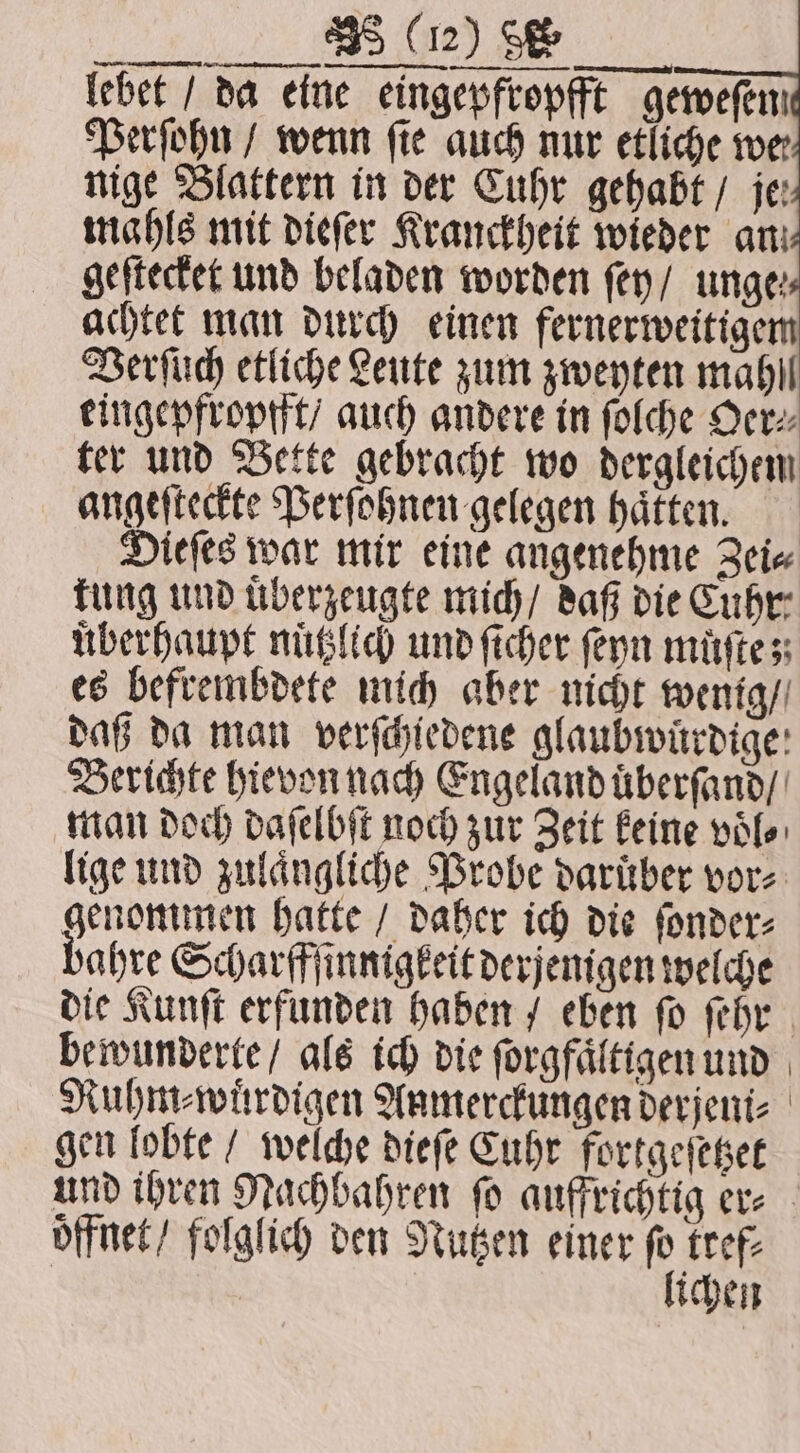 lebet / da eine eingepfropfft geweſen Perſohn / wenn fie auch nur etliche wer nige Blattern in der Cuhr gehabt / je: mahls mit dieſer Kranckheit wieder an: geſtecket und beladen worden ſey / unge: achtet man durch einen fernerweitigem Verſuch etliche Leute zum zweyten mahl eingepfropfft / auch andere in ſolche Oer⸗ ter und Bette gebracht wo dergleichen angeſteckte Perſohnen gelegen haͤtten. Dieſes war mir eine angenehme Zei⸗ kung und uͤberzeugte mich / daß die Cuhr⸗ überhaupt nuͤtzlich und ſicher ſeyn muͤſte; es befrembdete mich aber nicht wenig / daß da man verſchiedene glaubwuͤrdige Berichte hievon nach Engeland uͤberſand / man doch daſelbſt noch zur Zeit keine voͤl⸗ lige und zulaͤngliche Probe darüber vor⸗ genommen hatte / daher ich die ſonder⸗ bahre Scharfffinnigkeit derjenigen welche die Kunſt erfunden haben / eben ſo ſehr bewunderte / als ich die ſorgfaͤltigen und Ruhm⸗wuͤrdigen Anmerckungen derjeni⸗ gen lobte / welche dieſe Cuhr fortgeſetzet und ihren Nachbahren ſo auffrichtig er⸗ offnet / folglich den Nutzen einer 3 tref⸗ ichen