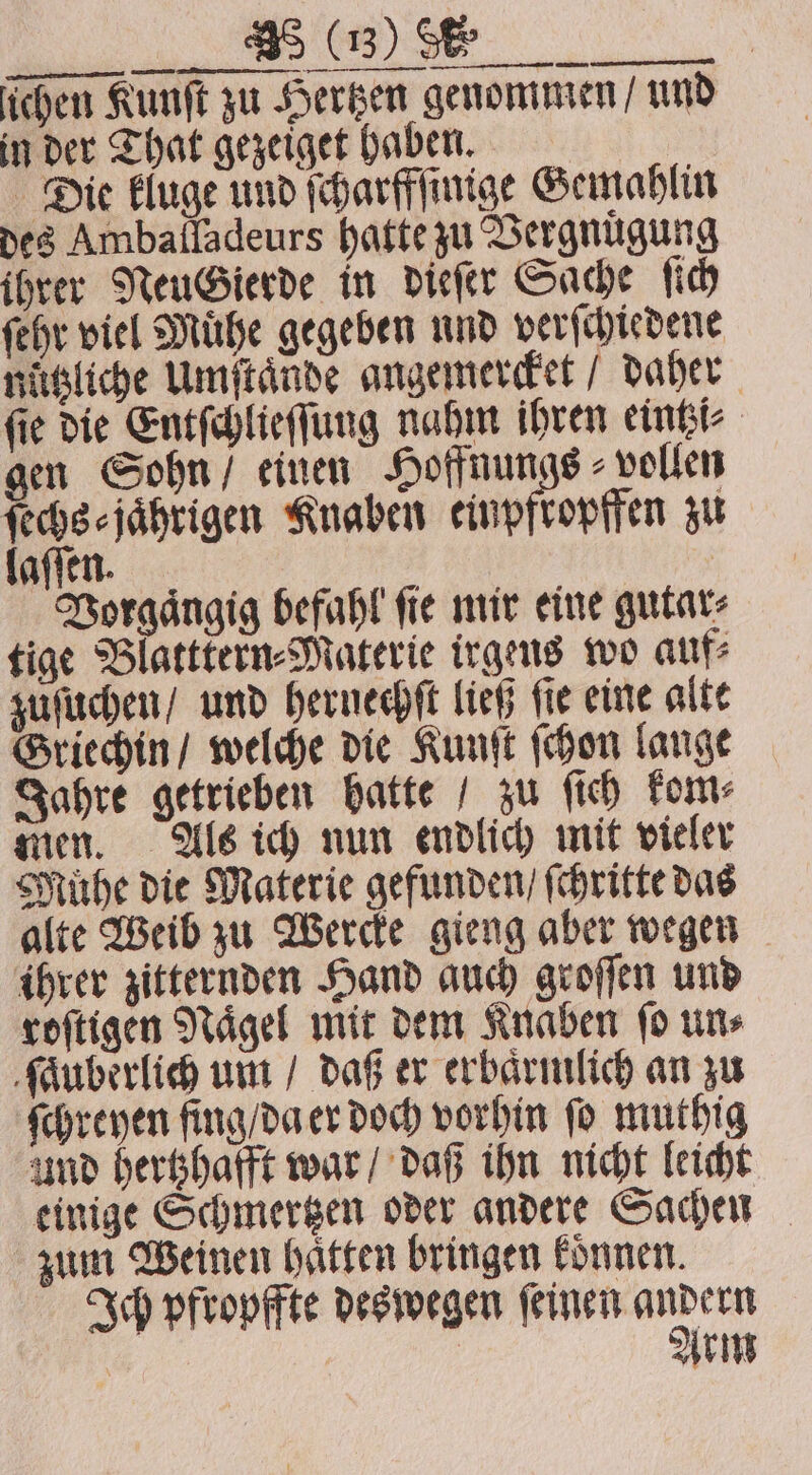 ... ichen Kunſt zu Hertzen genommen / und in der That gezeiget haben. Die kluge und ſcharffſinige Gemahlin des Amballadeurs hatte zu Vergnuͤgung ihrer NeuGierde in dieſer Sache ſich ſehr viel Muͤhe gegeben und verſchiedene nützliche Umſtaͤnde angemercket / daher ſie die Entſchlieſſung nahm ihren eintzi⸗ gen Sohn / einen Hoffnungs vollen ſechs⸗jaͤhrigen Knaben ben zu aſſen. Vorgaͤngig befahl fie mir eine gutar⸗ tige Blatttern⸗Materie irgens wo auf⸗ zuſuchen / und hernechſt ließ ſie eine alte Griechin / welche die Kunſt ſchon lange Jahre getrieben hatte / zu ſich kom⸗ men. Als ich nun endlich mit vieler Muͤhe die Materie gefunden / ſchritte das alte Weib zu Wercke gieng aber wegen ihrer zitternden Hand auch groſſen und roſtigen Naͤgel mit dem Knaben ſo un⸗ ſauberlich um / daß er erbaͤrmlich an zu ſchreyen fing / da er doch vorhin fo muthig und hertzhafft war / daß ihn nicht leicht einige Schmertzen oder andere Sachen zum Weinen hätten bringen koͤnnen. Ich pfropffte deswegen ſeinen “2 Arm