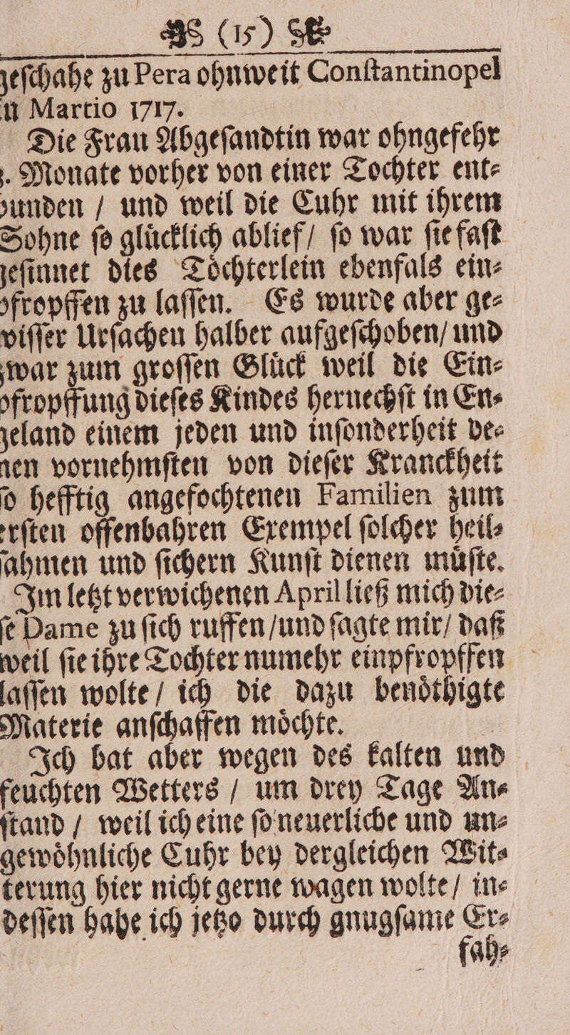 zeſchahe zu Pera ohnweit Conſtantinopel u Martio 1717. | Die Frau Abgeſandtin war ohngefehr . Monate vorher von einer Tochter ent⸗ zunden / und weil die Cuhr mit ihrem Sohne fo glücklich ablief / fo war ſie faſt jeſinnet dies Toͤchterlein ebenfals ein⸗ fropffen zu laſſen. Es wurde aber ge⸗ viſſer Urſachen halber aufgeſchoben / und war zum groſſen Gluck weil die Cine ofropffung dieſes Kindes hernechſt in En⸗ zeland einem jeden und inſonderheit dee ren vornehmſten von dieſer Kranckheit d hefftig angefochtenen Familien zum reiten offenbahren Exempel folder heil⸗ ahmen und ſichern Kunſt dienen muͤſte. Im letzt verwichenen April ließ mich die⸗ ſe Dame zu ſich ruffen / und ſagte mir / daß weil fie ihre Tochter numehr einpfropffen laſſen wolte / ich die dazu benoͤthigte Materie anſchaffen moͤchte. | Ich bat aber wegen des kalten und feuchten Wetters / um drey Tage An⸗ ſtand / weil ich eine ſo neuerliche und un⸗ gewoͤhnliche Cuhr bey dergleichen Wit⸗ terung hier nicht gerne wagen wolte / in⸗ deſſen hahe ich jetzo durch gnugſame ab ah⸗