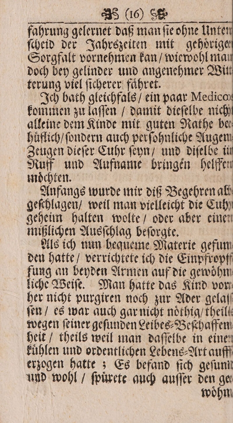 NC fahrung gelernet daß man fie ohne Unten ſcheid der Jahrszeiten mit gehoͤrige Sorgfalt vornehmen kan / wiewohl man doch bey gelinder und angenehmer Witt terung viel ſicherer faͤhret. Ich bath gleichfals / ein paar Medico kommen zu laſſen / damit dieſelbe nich alleine dem Kinde mit guten Rathe ber huͤflich / ſondern auch perſohnliche Augem Zeugen dieſer Cuhr ſeyn / und diſelbe in Ruff und Aufname bringen helffen moͤchten. Anfangs wurde mir diß Begehren al geſchlagen / weil man vielleicht die Cuh geheim halten wolte / oder aber einen mißlichen Ausſchlag beſorgte. Als ich nun bequeme Materie gefum den hatte / verrichtete ich die Einpfropff fung an beyden Armen auf die gewöhn liche Weiſe. Man hatte das Kind vor her nicht purgiren noch zur Ader gelall ſen / es war auch gar nicht noͤthig / theilt wegen feiner gefunden Leibes⸗Beſchaffen heit / theils weil man daſſelbe in einen kuͤhlen und ordentlichen Lebens⸗Art auff erzogen hatte Es befand ſich gefunil und wohl / ſpuͤrete auch auſſer den ger NEN woͤhn