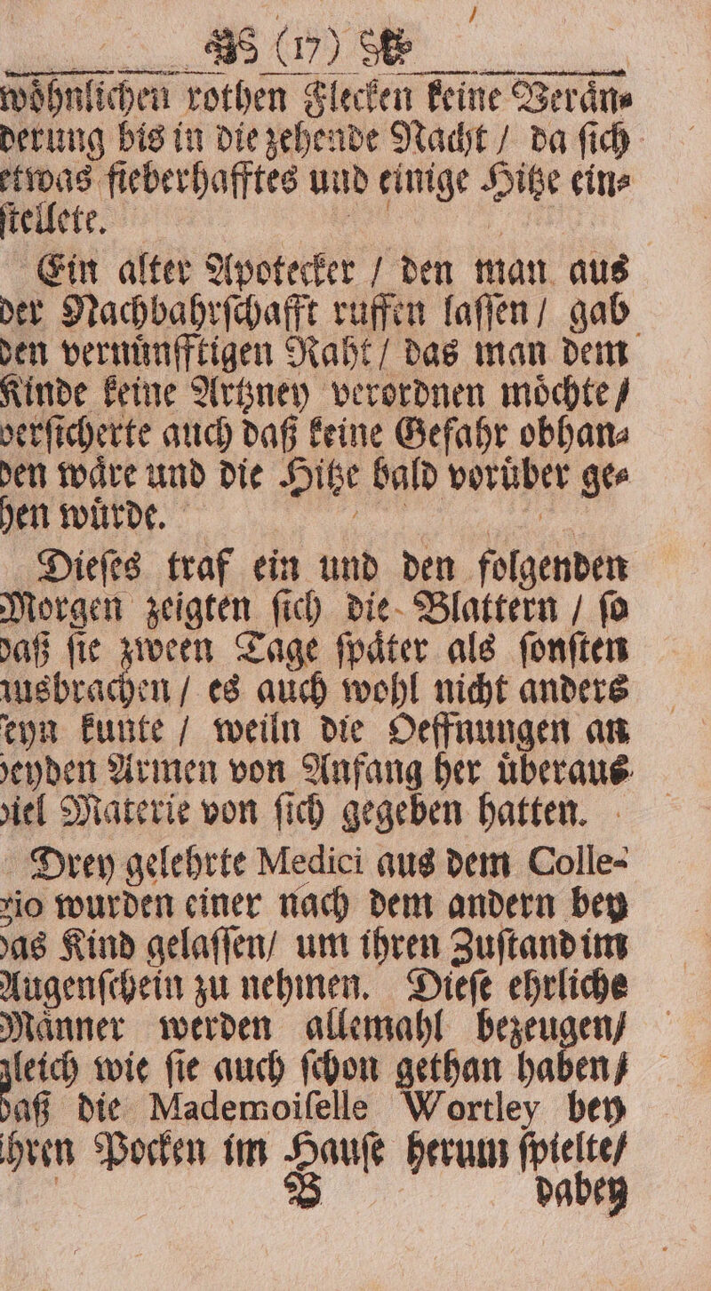 woͤhnlichen rothen Flecken keine Veraͤn⸗ derung bis in die zehende Nacht / da ſich etwas fieberhafftes und einige Hitze eine ſtellete. eee 1 Ein alter Apotecker / den man aus der Nachbahrſchafft ruffen laſſen / gab den vernüͤnfftigen Raht / das man dem Kinde keine Artzney verordnen moͤchte / berſicherte auch daß keine Gefahr obhan⸗ den waͤre und die Hitze bald voruͤber ge⸗ hen wurde. r Dieſes traf ein und den folgenden Morgen zeigten ſich die Blattern / ſo daß ſie 5 9 Tage ſpaͤter als ſonſten zusbrachen / es auch wohl nicht anders eyn kunte / weiln die Oeffnungen an evden Armen von Anfang her überaus: ziel Materie von ſich gegeben hatten. Drey gelehrte Medici aus dem Colle- io wurden einer nach dem andern bey das Kind gelaſſen / um ihren Zuſtand im Augenſchein zu nehmen. Dieſe ehrliche Maͤnner werden allemahl bezeugen / dach wie ſie auch ſchon gethan haben / aß die Mademoifelle Wortley bey hren Pocken im Haufe herum ſpielte / | V dabey