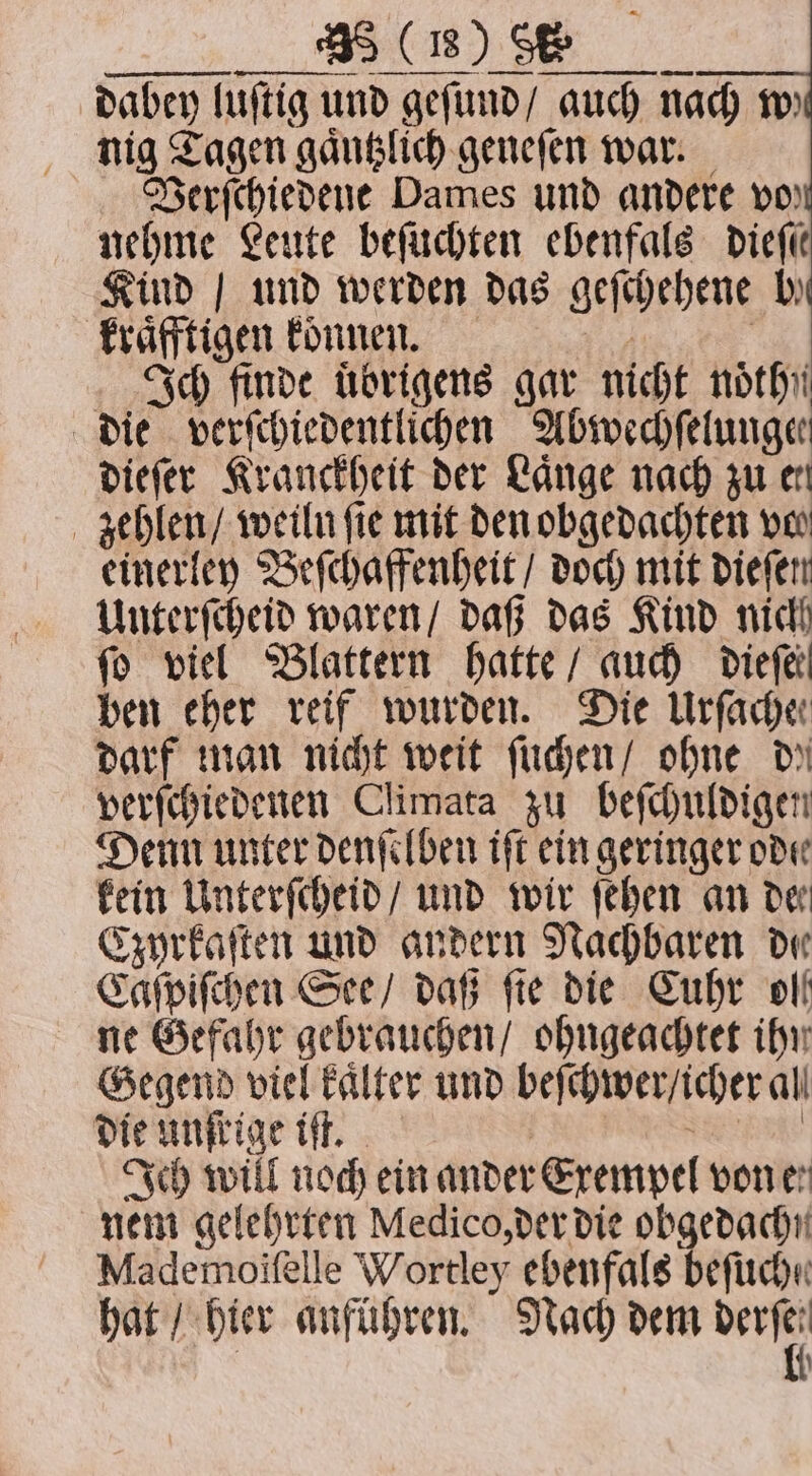 — —— dabey luſtig und geſund / auch nach m nig Tagen gaͤntzlich geneſen war. Verſchiedene Dames und andere vo) nehme Leute beſuchten ebenfals Diefe Kind | und werden das geſchehene by kraͤfftigen konnen. Ich finde uͤbrigens gar nicht nothii die verſchiedentlichen Abwechſelungee dieſer Kranckheit der Lange nach zu er zehlen / weiln fie mit den obgedachten ver einerley Beſchaffenheit / doch mit dieſen Unterſcheid waren / daß das Kind nich fo viel Blattern hatte / auch Dierk ben eher reif wurden. Die Urfache darf man nicht weit ſuchen / ohne dy verſchiedenen Climata zu beſchuldigen Denn unter denſelben iſt ein geringer ode kein Unterſcheid / und wir ſehen an de Czyrkaſten und andern Nachbaren de Caſpiſchen See / daß fie die Cuhr olf ne Gefahr gebrauchen / ohngeachtet ihn Gegend viel kaͤlter und beſchwer / icher al die unſrige iſt. NN en Ich will noch ein ander Exempel von en nem gelehrten Medico, der die obgedachn Mademoifelle Wortley ebenfals beſuche hat / hier anführen. Nach dem rn