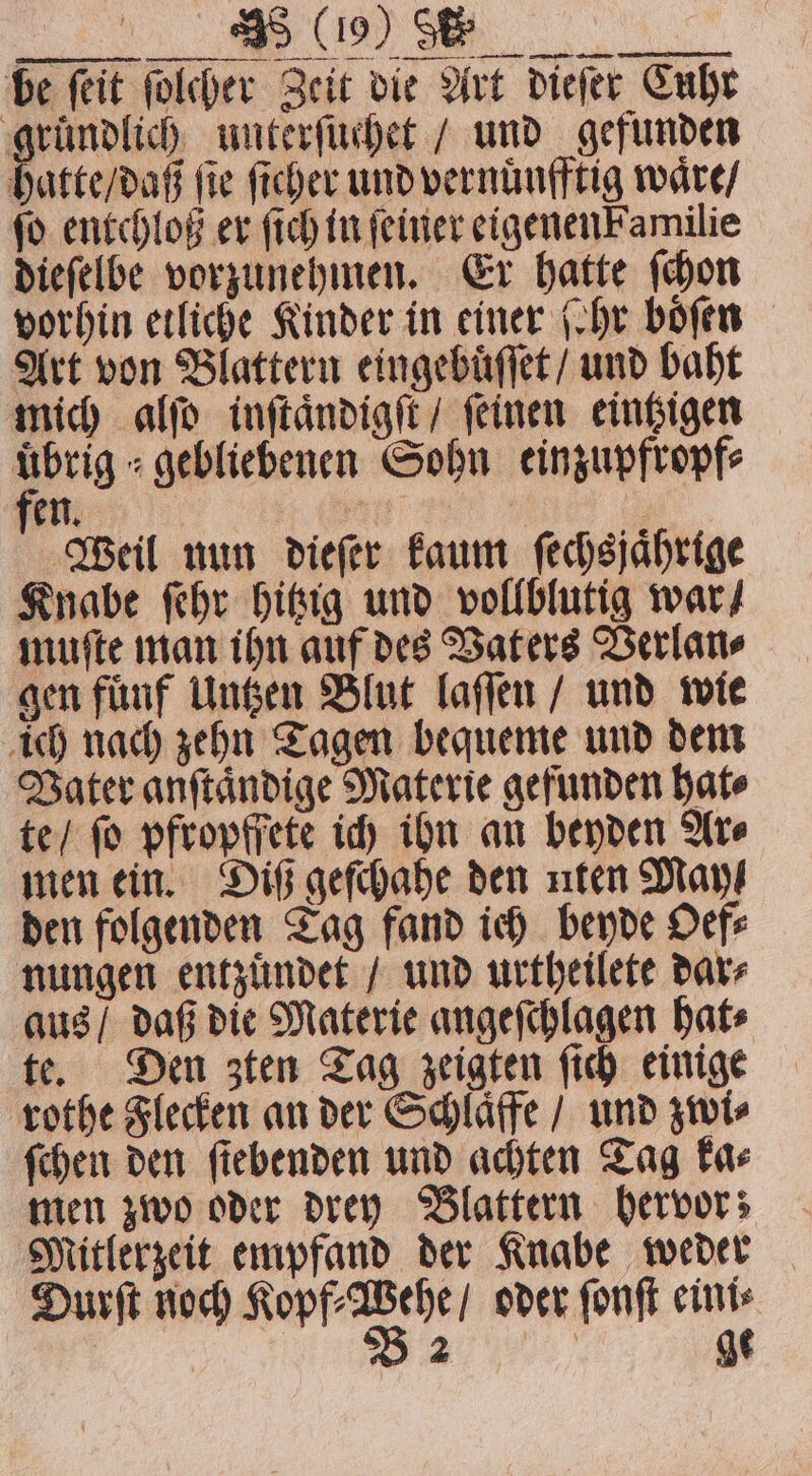 e AO ee be (eit ſolcher Zeit die Art dieſer Cube gründlich unterſuchet / und gefunden hatte / daß fie ſicher und vernuͤnfftig waͤre / fo entchloß er ſich in (einer eigenen Familie dieſelbe vorzunehmen. Er hatte ſchon vorhin etliche Kinder in einer (hr boͤſen Art von Blattern eingebuͤſſet / und baht mich alſo inſtaͤndigſt / ſeinen eintzigen uͤbrig⸗ gebliebenen Sohn einzupfropf⸗ en. | Weil nun dieſer kaum fechsjährige Knabe ſehr hitzig und vollblutig war / muſte man ihn auf des Vaters Verlan⸗ gen fuͤnf Untzen Blut laſſen / und wie ich nach zehn Tagen bequeme und dem Vater anſtaͤndige Materie gefunden hat⸗ te / ſo pfropffete ich ihn an beyden Ar⸗ men ein. Diß geſchahe den nten May den folgenden Tag fand ich beyde Oef⸗ nungen entzuͤndet / und urtheilete dar⸗ aus / daß die Materie angeſchlagen hat⸗ te. Den zten Tag zeigten ſich einige rothe Flecken an der Schlaͤffe / und zwi⸗ ſchen den ſtebenden und achten Tag ka⸗ men zwo oder drey Blattern hervor; Mitlerzeit empfand der Knabe weder Durſt noch e oder ſonſt eini⸗ „ ge