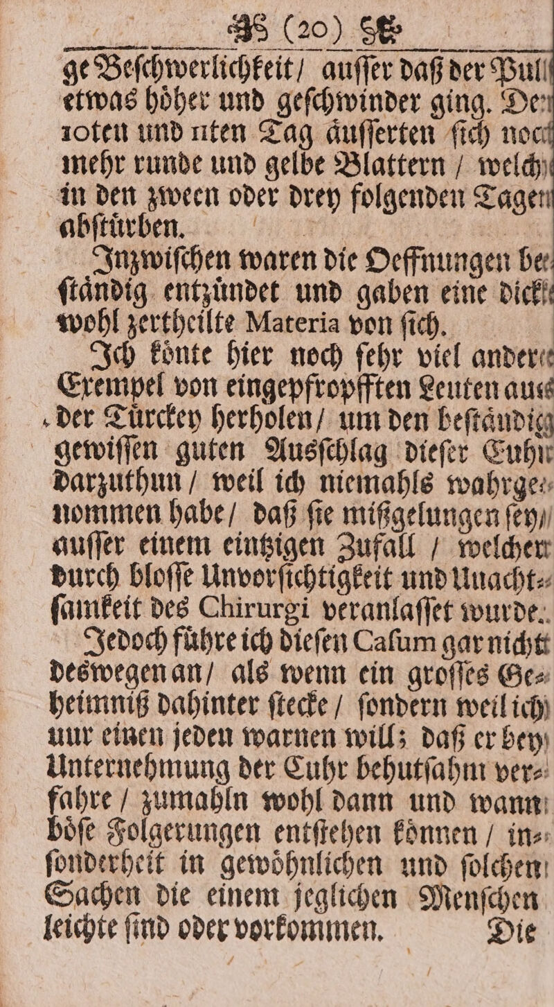 , ge Beſchwerlichkeit / auſſer daß der Bull etwas höher und geſchwinder ging. De: 10ten und uten Tag aͤuſſerten ſich noc mehr runde und gelbe Blattern / welch in den zween oder drey folgenden Tagen abſtuͤrben. 77 9 5 Inzwiſchen waren die Oeffnungen Der ſtaͤndig entzuͤndet und gaben eine dick! wohl zertheilte Materia von ſich. Ich koͤnte hier noch fehr viel ander! Exempel von eingepfropfften Leuten aus der Tuͤrckey herholen / um den beſtaͤudig gewiſſen guten Ausſchlag dieſer Euhn darzuthun / weil ich niemahls wahrge⸗ nommen habe / daß fie mißgelungen ſey / auſſer einem eintzigen Zufall / welcher durch bloſſe Unvorſichtigkeit und Unacht⸗ ſamkeit des Chirurgi veranlaſſet wurde. Jedoch führe ich dieſen Caſum gar nicht deswegen an / als wenn ein groſſes Ge⸗ heimniß dahinter ſtecke / ſondern weil ich uur einen jeden warnen will; daß er bey Unternehmung der Cuhr behutſahm ver⸗ fahre / zumahln wohl dann und wann boͤſe Folgerungen entſtehen koͤnnen / in⸗ ſonderheit in gewoͤhnlichen und ſolchen Sachen die einem jeglichen Menſchen leichte ſind oder vorkommen. Die