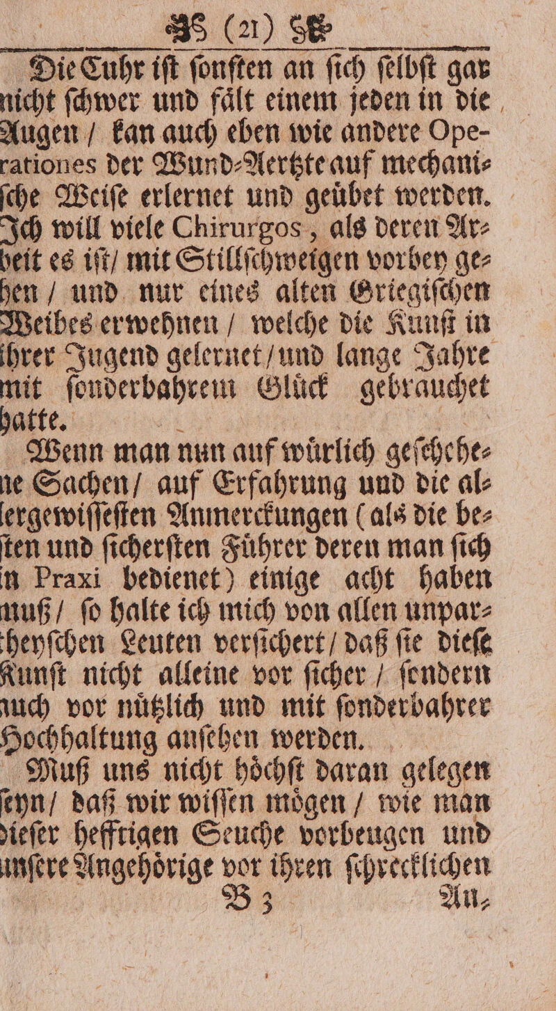 Die Cube ift ſonſten an fich ſelbſt gar nicht ſchwer und fale einem jeden in die Augen / kan auch eben wie andere Ope- rationes der Wund⸗Aertzte auf mechani⸗ ſche Weiſe erlernet und geuͤbet werden. Ich will viele Chirurgos, als deren Ar⸗ heit es iſt / mit Stillſchweigen vorbey ge⸗ hen / und nur eines alten Griegiſchen Weibes erwehnen / welche die Kunſt in ihrer Jugend gelernet / und lange Jahre = ſonderbahrem Gluck gebrauchet atte. 1 pe Wenn man nun auf wuͤrlich geſchehe⸗ ne Sachen / auf Erfahrung und die al⸗ ergewiſſeſten Anmerckungen (als die be⸗ ten und ſicherſten Führer deren man ſich n Praxi bedienet) einige acht haben muß / ſo halte ich mich von allen unpar⸗ theyſchen Leuten verſichert / daß fie dieſe Kunſt nicht alleine vor ſicher / ſondern uch vor nuͤtzlich und mit ſonderbahrer Hochhaltung anſehen werden. Muß uns nicht hoͤchſt daran gelegen ſeyn / daß wir wiſſen moͤgen / wie man iefer hefftigen Seuche vorbeugen und unſere Angehörige 55 ihren ſchrecklichen 3 Au,