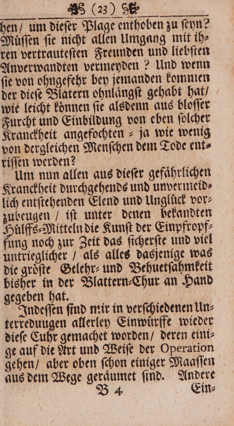 bisher in der Blattern-Chur an Hand gegeben hat. 1 Indeſſen ſind mir in verſchiedenen Un⸗ terreduugen allerley Einwuͤrffe wieder dieſe Cuhr gemachet worden / deren eini⸗ ge auf die Art und Weiſe der Operation gehen / aber oben ſchon einiger Maaſſen aus dem Wege geraͤumet ſind. Andere B 4 Ein⸗