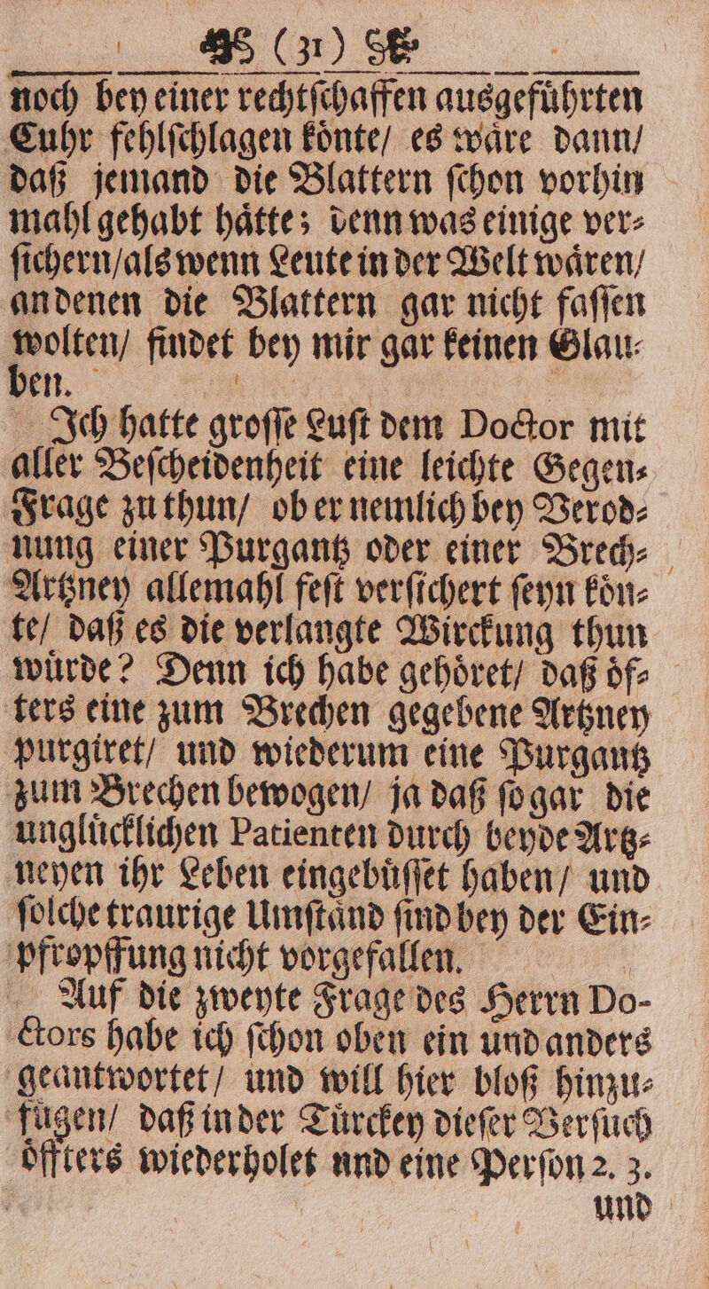FJ noch bey einer rechtſchaffen ausgefuͤhrten Cuhr fehlſchlagen koͤnte / es waͤre dann / daß jemand die Blattern ſchon vorhin mahl gehabt haͤtte; denn was einige ver⸗ ſichern / als wenn Leute in der Welt wären, an denen die Blattern gar nicht faſſen Be findet bey mir gar feinen Glau: en. „ | Ich hatte groſſe Luft dem Doctor mit aller Beſcheidenheit eine leichte Gegen⸗ Frage zu thun / ob er nemlich bey Verod⸗ nung einer Purgantz oder einer Brech⸗ Artzney allemahl feſt verſichert ſeyn koͤn⸗ te / daß es die verlangte Wirckung thun wuͤrde? Denn ich habe gehoͤret / daß oͤf⸗ ters eine zum Brechen gegebene Artzney purgiret / und wiederum eine Purgantz zum Brechen bewogen / ja daß ſo gar die ungluͤcklichen Patienten durch beyde Artz⸗ neyen ihr Leben eingebuͤſſet haben / und ſolche traurige Umſtaͤnd ſind bey der Ein⸗ pfropffung nicht vorgefallen. | Auf die zweyte Frage des Herrn Do- ctors habe ich ſchon oben ein und anders geantwortet / und will hier bloß hinzu⸗ fügen / daß in der Tuͤrcken dieſer Verſuch oͤffters wiederholet und eine Perſon 2. 3. | | und