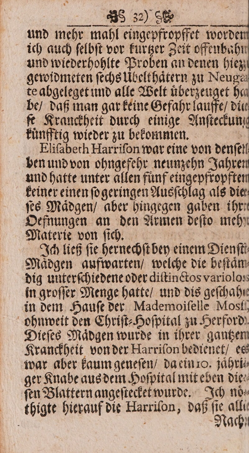 sco BS BSR und mehr mahl eingepfropffet worde ich auch ſelbſt vor kurtzer Zeit offenbahn und wiederhohlte Proben an denen (tex; gewidmeten feds Ubelthatern zu Neuga te abgeleget und alle Welt uͤberzeuget he be / daß man gar keine Gefahr dau fe Krauckheit durch einige Anfieckum kuͤnfftig wieder zu bekommen. &gt; Elifaberh Harrifon war eine von denfell ben und von ohngefehr neunzehn Jahren und hatte unter allen fuͤnf eingepfropften keiner einen ſogeringen Ausſchlag als die: fee Maͤdgen / aber hingegen gaben ihre Oefnungen an den Armen deffo mehr Materie von ſich. | Ich ließ ſie hernechſt bey einem Dienftt Maͤdgen aufwarten / welche die beſtaͤm dig unterſchiedene oder diftin tos varioloss in groſſer Menge hatte / und dis geſchahir in dem Haufe der Mademoifelle Most ohnweit den Chriſt⸗Hoſpital zu Herford! Dieſes Maͤdgen wurde in ihrer gantzem Kranckheit von der Harrifon bedienet / ess war aber kaum geneſen / da ein 0. jaͤhri⸗ ger Knabe aus dem Hoſpital mit eben die⸗ gen Blattern angeſtecket wurde. Ich now thigte hierauf die Harriſon, daß fie allı b f Nach