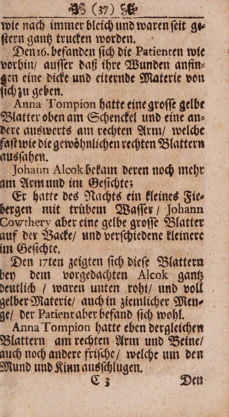 wie nach immer bleich und waren waren (eit 97 ſtern gantz trucken worden. Denis. befanden ſich die Patienten wie vorhin auſſer daß ihre Wunden anfin⸗ en eine dicke und eiternde Materie von ich zu geben. Anna Tompion hatte eine groſſe gelbe Blatter oben am Schenckel und eine an⸗ dere auswerts am rechten Arm / welche faſt wie die gewoͤhnlichen rechten Blattern ausſahen. Johann Alcok bekam deren noch mehr am Arm und im Geſichte; Er hatte des Nachts ein kleines „Site bergen mit trüben Waſſer / Johann Cowthery aber eine gelbe groſſe Blatter auf der Backe / und verſchiedene kleinere im Geſichte. Den ı7ten zeigten ſich dieſe Blattern bey dem vorgedachten Alcok gantz deutlich / waren unten roht / und real , gelber Materie / auch in ziemlicher Men⸗ ge / der Patient aber befand ſich wohl. Anna Tompion hatte eben dergleichen Blattern am rechten Arm und Beine / auch noch andere friſche / welche um den Mund und ee | is Den