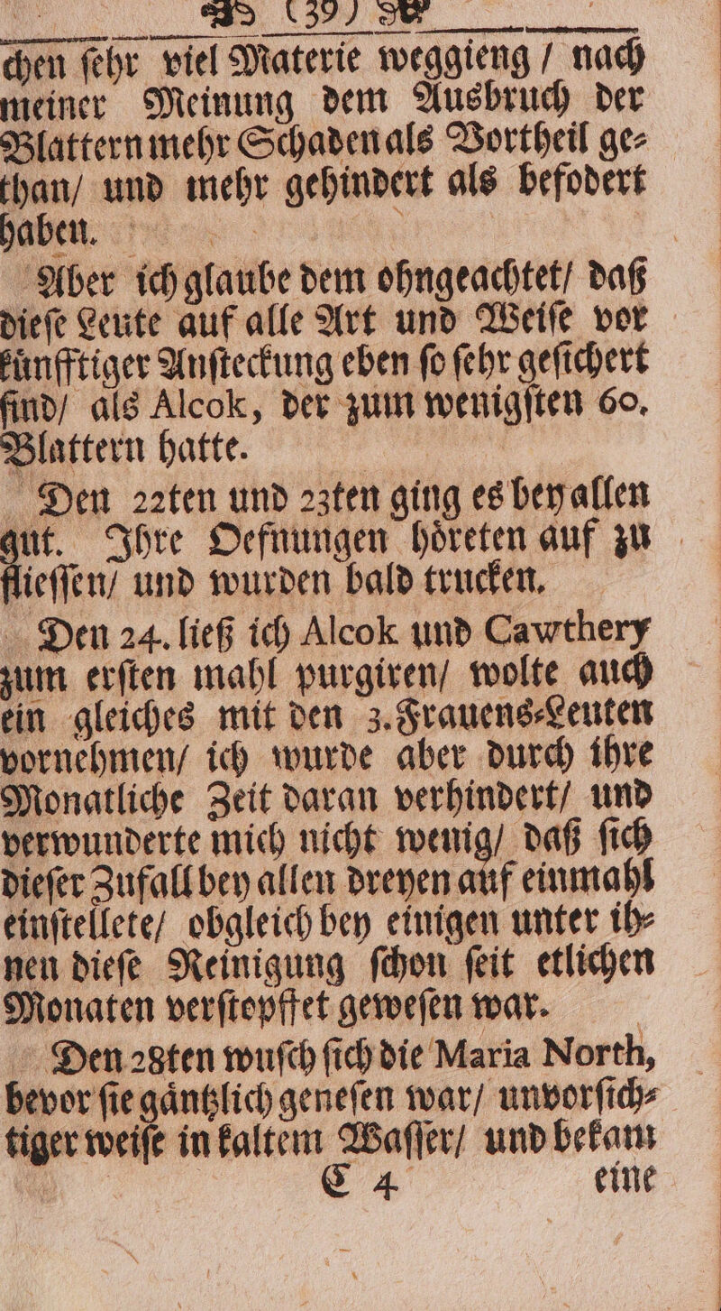 JFC N chen ſehr viel Materie weggieng / nach meiner Meinung dem Ausbruch der Blattern mehr Schaden als Vortheil ge⸗ than / und mehr gehindert als befodert a N : Aber ich glaube dem ohngeachtet / daß dieſe Leute auf alle Art und Weiſe vor kuͤnfftiger Anſteckung eben fo ſehr geſichert find / als Alcok, der zum wenigſten 60. Blattern hatte. Den aten und ꝛzten ging es bey allen jut. Ihre Oefnungen hoͤreten auf zu lieſſen / und wurden bald trucken. Den 24. ließ ich Alcok und Cawthery zum erſten mahl purgiren / wolte auch ein gleiches mit den 3. Frauens⸗Leuten vornehmen / ich wurde aber durch ihre Monatliche Zeit daran verhindert / und verwunderte mich nicht 121 daß ſich dieſer Zufall bey allen dreyen auf einmahl einſtellete / obgleich bey einigen unter ih⸗ nen dieſe Reinigung ſchon ſeit etlichen Monaten verſtopffet geweſen war. | Den 2gten wuſch ſich die Maria North, bevor fie gaͤntzlich geneſen war / unvorſich⸗ tiger weiſe in ee und bekam eine