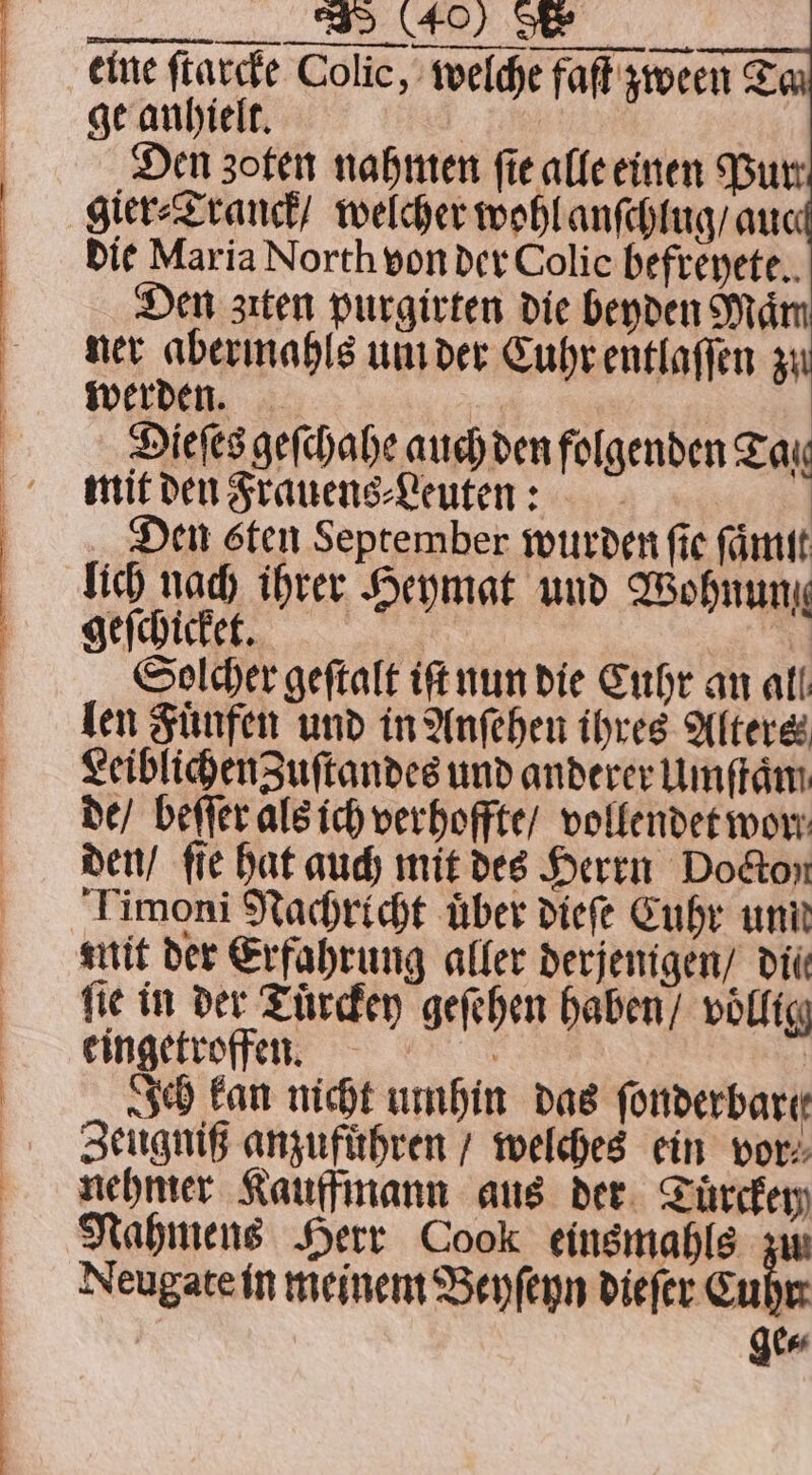 Den zoten nahmen ſie alle einen Burr gier⸗Tranck / welcher wohl anſchlug / auc die Maria North von der Colic befreyete. Den zıten purgirten die beyden Mam ner abermahls um der Cuhr entlaſſen zu werden. | Dieſes geſchahe auch den folgenden Tax mit den Frauens⸗Leuten: Den sten September wurden fie fant lich nach ihrer Heymat und Wohnun geſchickeeet. “u Solcher geſtalt iſt nun die Cuhr an all len Fuͤnfen und in Anſehen ihres Alters LeiblichenZuſtandes und anderer Umſtaͤm de / beſſer als ich verhoffte / vollendet wor den / fie hat auch mit des Herrn Docton Timoni Nachricht über dieſe Cuhr unit mit der Erfahrung aller derjenigen / dti fie in der Tuͤrckey geſehen haben / völlig eingetroffen. | Ich kan nicht umhin das ſonderbarte Zeugniß anzufuͤhren / welches ein vor. nehmer Kauffmann aus der Tuͤrckey Nahmens Herr Cook einsmahls zw Neugate in meinem Beyſeyn dieſer Cube gee