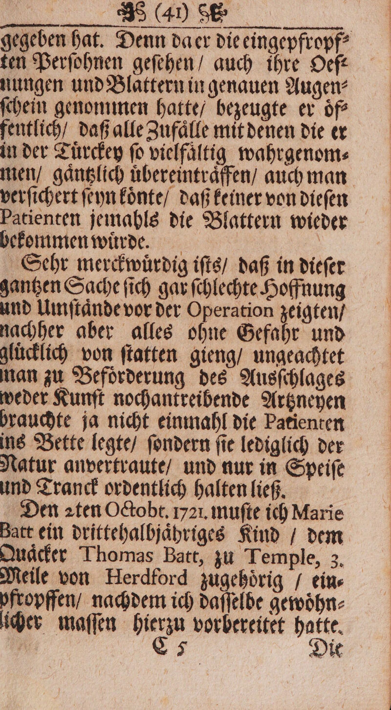 ten Perſohnen geſehen / auch ihre Oefé nungen und Blattern in genauen Augen⸗ ſchein genommen hatte / bezeugte er oͤf⸗ fentlich / daß alle Zufaͤlle mit denen die er in der Tuͤrckey ſo vielfaͤltig wahrgenom⸗ verſichert ſeyn koͤnte / daß keiner von dieſen Patienten jemahls die Blattern wieder bekommen wuͤrde. | Sehr merckwuͤrdig iſts / daß in dieſer gantzen Sache ſich gar ſchlechte Hoffnung und Umſtaͤnde vor der Operation zeigten / nachher aber alles ohne Gefahr und glücklich von ſtatten gieng / ungeachtet man zu Befoͤrderung des Ausſchlages weder Kunſt nochantreibende Artzneyen brauchte ja nicht einmahl die Patienten ins Bette legte / ſondern ſie lediglich der Natur anvertraute / und nur in Speiſe und Tranck ordentlich halten ließ. Den aten Octobt. 1721. muſte ich Marie Batt ein drittehalbjaͤhriges Kind / dem Quaͤcker Thomas Batt, zu Temple, 3. pitopffen/ nachdem ich daſſelbe gewoͤhn⸗ licher maſſen hierzu vorbereitet hatte, | 5