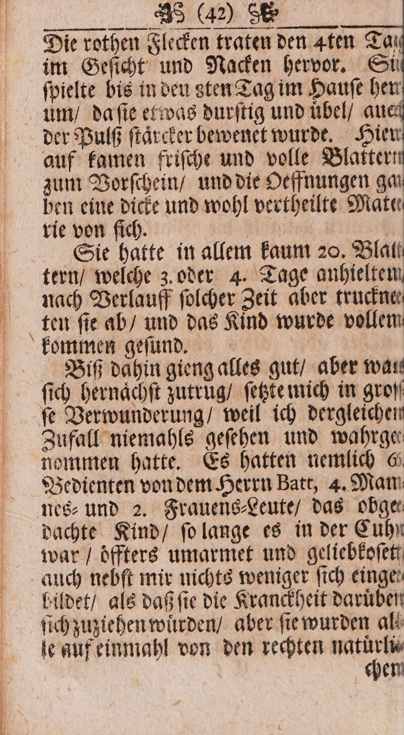 . Die rothen Flecken traten den 4ten Tar im Geſicht und Nacken hervor. Si ſpielte bis in den sten Tag im Haufe her um / da ſie etwas durſtig und uͤbel / au der Pulß ſtaͤrcker bewenet wurde. Hier auf kamen friſche und volle Blatter! zum Vorſchein / und die Oeffnungen gai ben eine dicke und wohl vertheilte Mate rie von fich. | | &gt; Sie hatte in allem faunt 20, Blatt tern / welche 3. oder 4. Tage anhieltem, nach Verlauff ſolcher Zeit aber trucker ten ſie ab / und das Kind wurde vollem Biß dahin gieng alles gut / aber war Zufall niemahls geſehen und mwahrge nommen hatte. Es hatten nemlich 6 Bedienten von dem Herrn Batt, 4. Man nes⸗ und 2. Frauens⸗Leute / das obge⸗ dachte Kind / ſo lange es in der Cuhn war / oͤffters umarmet und geliebkoſet auch nebft mir nichts weniger ſich einge bildet / als daß fie die Kranckheit daruͤben ich zuziehen wuͤrden / aber ſie wurden ald le guf einmahl von den rechten re hem