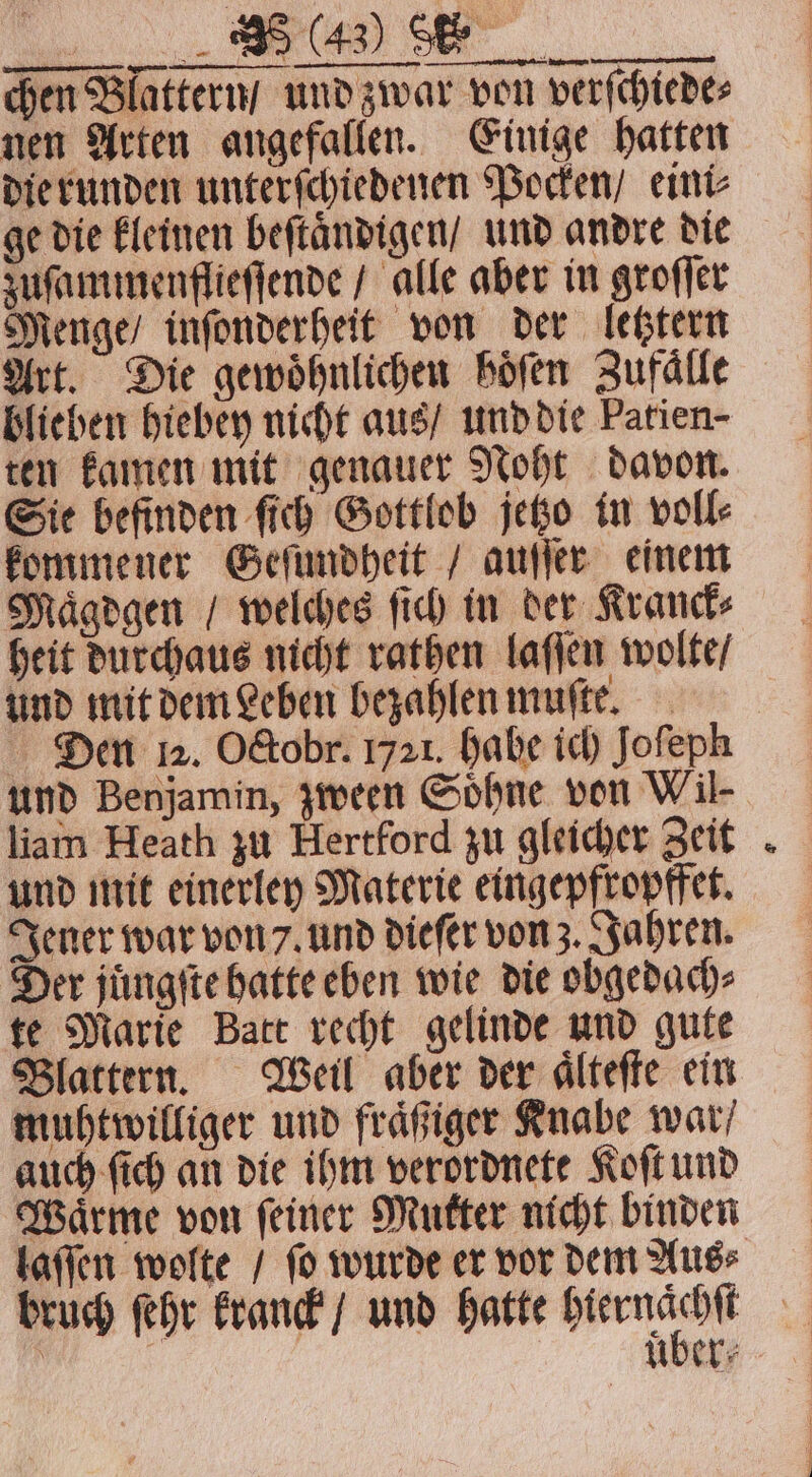 chen Blattern / und zwar von verſchiede⸗ nen Arten angefallen. Einige hatten die runden unterſchiedenen Pocken / eini⸗ ge die kleinen beftändigen/ und andre die zuſammenflieſſende / alle aber in groſſer Menge / inſonderheit von der letztern Art. Die gewöhnlichen höfen Zufälle blieben hiebey nicht aus / und die Patien- ten kamen mit genauer Noht davon. Sie befinden ſich Gottlob jetzo in voll⸗ kommener Geſundheit / auſſer einem Maͤgdgen / welches ſich in der Kranck⸗ heit durchaus nicht rathen laſſen wolte / und mit dem Leben bezahlen muſte. Den 12. O&amp;obr. 1721. habe ich Jofeph und Benjamin, zween Söhne von Wil liam Heath zu Hertford zu gleicher Zeit und mit einerley Materie eingepfropffet. Jener war von 7. und dieſer von z. Jahren. Der juͤngſte hatte eben wie die obgedach⸗ te Marie Batt recht gelinde und gute Blattern. Weil aber der aͤlteſte ein muhtwilliger und fraͤßiger Knabe war / auch ſich an die ihm verordnete Koſt und Wärme von feiner Mutter nicht binden bruch ſehr kranck / und hatte „ f | UÜber⸗ 4