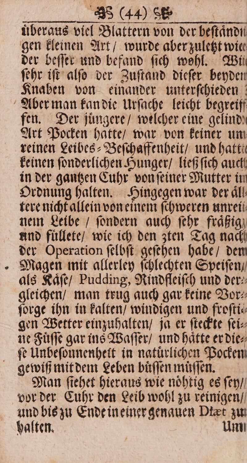, /,-._ Me ee uͤberaus viel Blattern von der beſtaͤndn gen kleinen Art / wurde aber zuletzt wie der beſſer und befand ſich wohl. Wil ſehr iſt alſo der Zuſtand dieſer beyden fen. Der juͤngere / welcher eine qelindy Art Pocken hatte / war von keiner um reinen Leibes⸗Beſchaffenheit / und hatt! keinen ſonderlichen Hunger / ließ ſich auch in der gantzen Cuhr von ſeiner Mutter im Ordnung halten. Hingegen war der All: tere nicht allein von einem ſchweren unten nein Leibe / ſondern auch ſehr fraͤßig und fuͤllete / wie ich den zten Tag nach der Operation ſelbſt geſehen habe / dew Magen mit allerley ſchlechten Speiſen / als Kaͤſe / Pudding, Rindfleiſch und der⸗ gleichen / man trug auch gar keine Vor⸗ ſorge ihn in kalten / windigen und froſti⸗ gen Wetter einzuhalten / ja er ſteckte ſei⸗ ne Fuͤſſe gar ins Waſſer / und hatte er die⸗ ſe Unbeſonnenheit in natuͤrlichen Pocken gewiß mit dem Leben buͤſſen muͤſſen. Man ſiehet hieraus wie noͤhtig es ſey / vor der Cuhr den Leib wohl zu reinigen / und bis zu Ende in einer genauen Dtæt zu