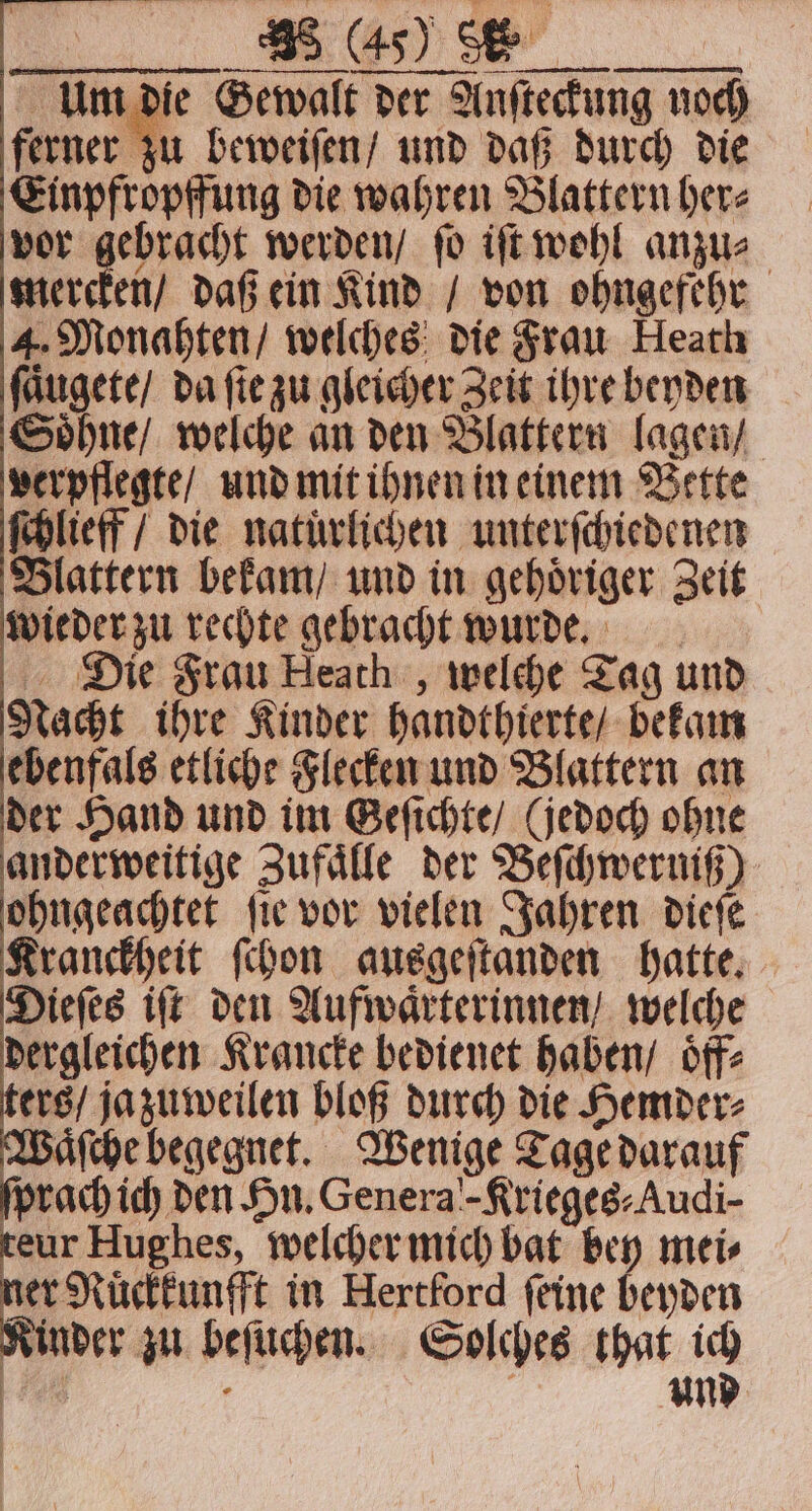 Um die Gewalt der Anſteckung noch ferner zu beweiſen / und daß durch die Einpfropffung die wahren Blattern her⸗ vor ee werden / fo iſt wohl anzu⸗ mercken / daß ein Kind / von ohngefehr 4. Monahten / welches die Frau Heath e, da fie zu gleicher Zeit ihre beyden Soͤhne / welche an den Blattern lagen / | verpflegte / und mit ihnen in einem Bette ſchlieff / die natuͤrlichen unterſchiedenen Blattern bekam / und in gehoͤriger Zeit wieder zu rechte gebracht wurde. Die Frau Heath, welche Tag und Nacht ihre Kinder handthierte / bekam ebenfals etliche Flecken und Blattern an der Hand und im Geſichte / (jedoch ohne anderweitige Zufaͤlle der Beſchwerniß) ohngeachtet ſie vor vielen Jahren dieſe Kranckheit ſchon ausgeſtanden hatte. . iſt den nn wehe eur 7 welcher — bat — mei⸗ er Ruͤckkunfft in Hercford feine beyden Kinder zu beſuchen. Solches ida 1