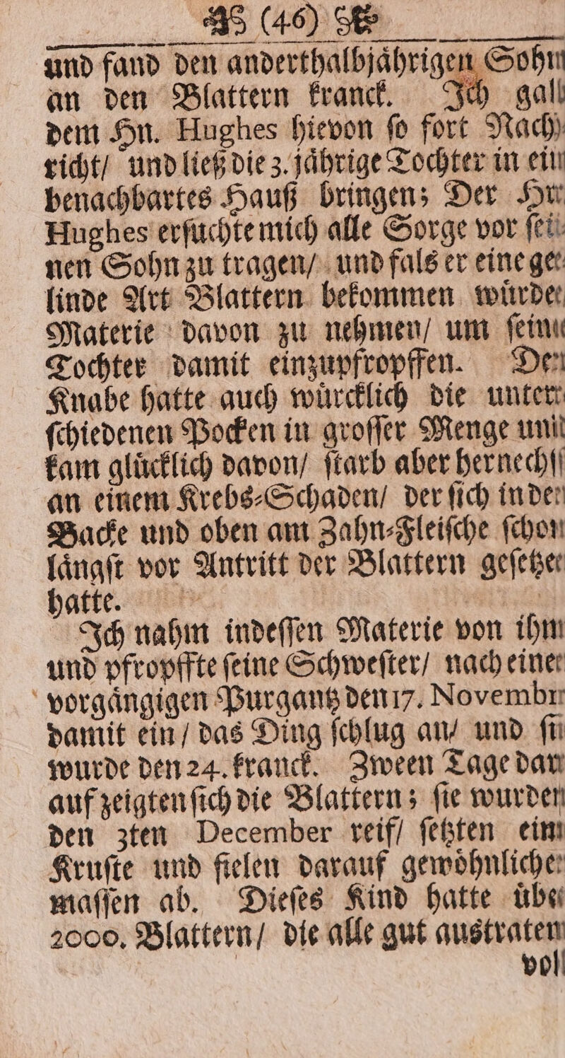 T und fand den anderthalbjährigen Sohm an den Blattern Franck. Ich gall dem Hu. Hughes hievon fo fort Nach richt / und ließ die z. jaͤhrige Tochter in ein benachbartes Haus bringen; Der Hu Hughes erſuchte mich alle Sorge vor fee: nen Sohn zu tragen / und fals er eine gee linde Art Blattern bekommen witrder Materie davon zu nehmen / um fein Tochter damit einzupfropffen. Den Knabe hatte auch wuͤrcklich die unter ſchiedenen Pocken in groſſer Menge uni kam glücklich davon / ſtarb aber hernechſſ an einem Krebs⸗Schaden / der ſich inder Backe und oben am Zahn⸗Fleiſche (hor laͤngſt vor Antritt der Blattern geſetzer hatte. z 0 Ich nahm indeſſen Materie von ihm und pfropffte feine Schweſter / nach einer vorgaͤngigen Purgantz den 7. Novembr damit ein / das Ding ſchlug an / und fü wurde den 24. franck. Zween Tage dar auf zeigten ſich die Blattern; ſie wurden den zten December reif / ſetzten eim Kruſte und fielen darauf gemöhnliche: maſſen ab. Dieſes Kind hatte über 2000. Blattern / die alle gut RR vo
