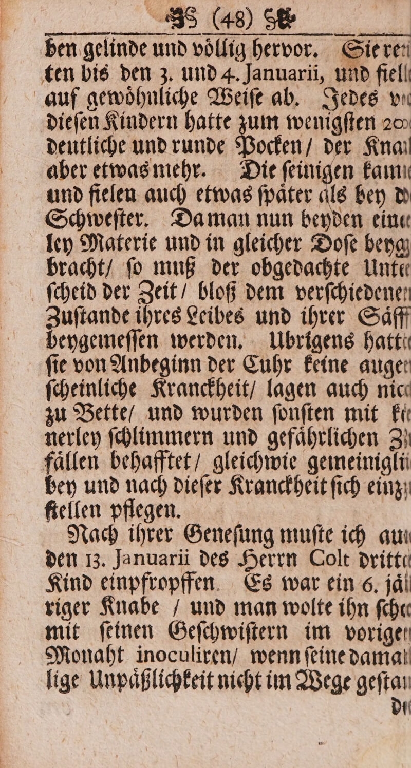 ben gelinde und völlig hervor. Sie ren ten bis den 3. und 4. Januarii, und fiell auf gewoͤhnliche Weiſe ab. Jedes wn dieſen Kindern hatte zum wenigſten 2m deutliche und runde Pocken / der Knail aber etwas mehr. Die ſeinigen fami und fielen auch etwas ſpaͤter als bey d Schweſter. Da man nun beyden eine ley Materie und in gleicher Doſe beyg bracht / fo muß der obgedachte Unte ſcheid der Zeit / bloß dem verfchiedenen Zuftande ihres Leibes und ihrer Saͤfff beygemeſſen werden. Übrigens hatte fie von Anbeginn der Cuhr keine auger ſcheinliche Kranckheit / lagen auch nic zu Bette / und wurden ſonſten mit Fit nerley ſchlimmern und gefährlichen 3} fallen behafftet / gleichwie gemeiniglü bey und nach dieſer Kranckheit ſich einz ſtellen pflegen. | Nach ihrer Geneſung muſte ich au! den 13. Januarii des Herrn Colt dritte Kind einpfropffen Es war ein 6. jaͤ riger Knabe / und man wolte ihn ſchee mit ſeinen Geſchwiſtern im vorige! Monaht inoculiren / wenn feinedamal lige Unpaͤßlichkeit nicht im Wege geftan die