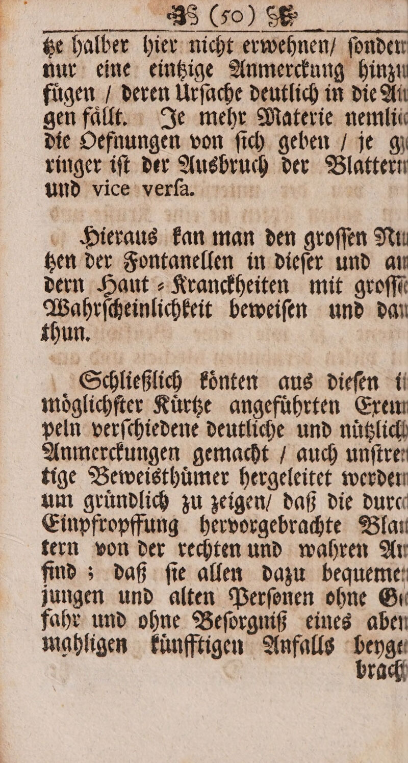 | “5 Go) Se tze halber hier nicht erwehnen / fonder nur eine eintzige Anmerckung hinzu fügen / deren Urſache deutlich in die Wit gen faͤllt. Je mehr Materie nemlie die Oefnungen von fic) geben / je gy ringer iſt der Ausbruch der Blattern und vice verſa. Hieraus kan man den groſſen Nun tzen der Fontanellen in dieſer und an dern Haut⸗Kranckheiten mit grok 3 beweiſen und dan hun. Schließlich koͤnten aus dieſen ti moͤglichſter Kuͤrtze angeführten Exem peln verſchiedene deutliche und nuͤtzlich Anmerckungen gemacht / auch unftren tige Beweisthuͤmer hergeleitet werden um gründlich zu zeigen / daß die dure Einpfropffung hervorgebrachte Blau tern von der rechten und wahren Ar find 5 daß fie allen dazu bequeme: jungen und alten Perſonen ohne Gu fahr und ohne Beſorgniß eines aben mahligen kuͤnfftigen Anfalls von race