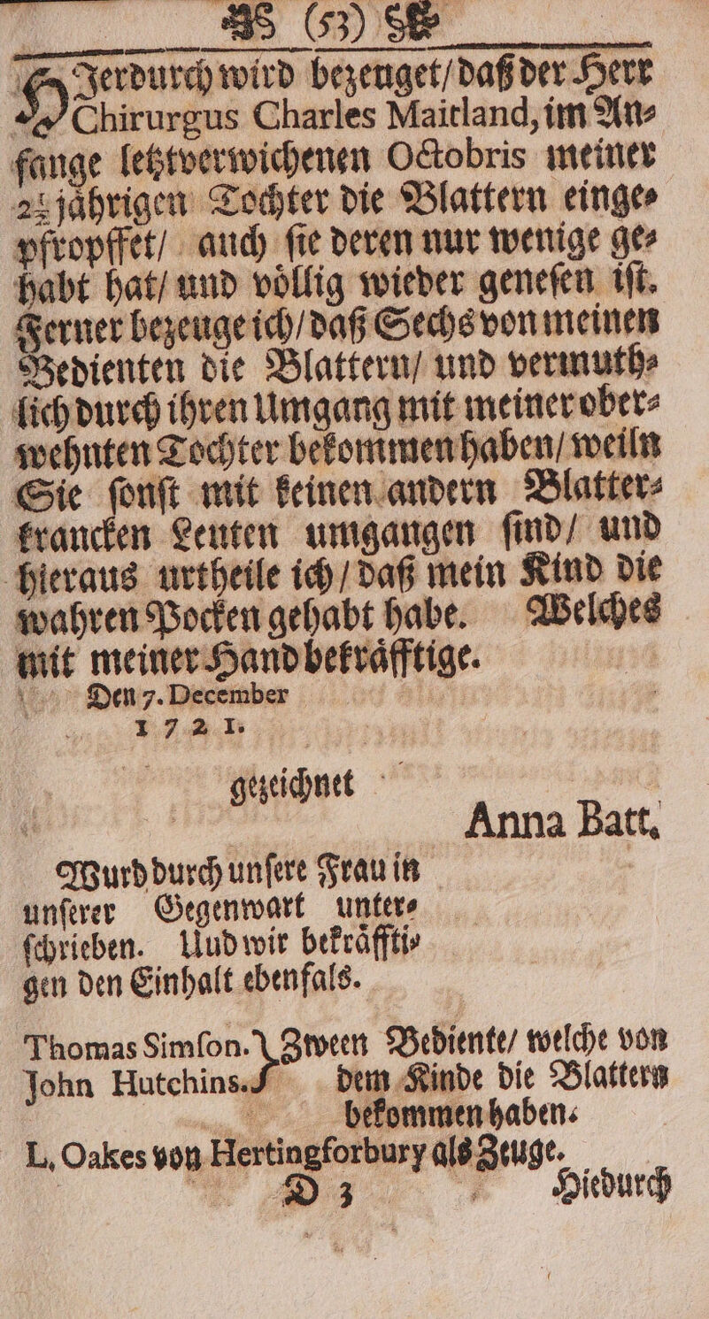 T Jerdurch wird bezeuget / daß der Herr Obirurgus Charles Maitland, im An⸗ fange letztverwichenen Octobris meiner 25 jaͤhrigen Tochter die Blattern einge⸗ pfropffet / auch ſie deren nur wenige ge⸗ habt hat / und voͤllig wieder geneſen iſt. Ferner bezeuge ich / daß Sechs von meinen Bedienten die Blattern / und vermuth⸗ lich durch ihren Umgang mit meiner ober⸗ wehnten Tochter bekommen haben / weiln Sie font mit keinen andern Blatter krancken Leuten umgangen ſind / und hieraus urtheile ich / daß mein Kind die wahren Pocken gehabt habe. Welches mit meiner Hand bekraͤfftige. Dien 7. December 1 72 1. gezeichnet N en Anna Batt, Wurd durch unſere Frau in . unſerer Gegenwart untere — ſchrieben. Uud wir bekraͤfftis gen den Einhalt ebenfals. Thomas Sel Did Bediente / welche von John Hutchins. 7 dem Kinde die Blattern bekommen haben. L. Oakes von Hertingforbury als Zeuge. | | a Zi: