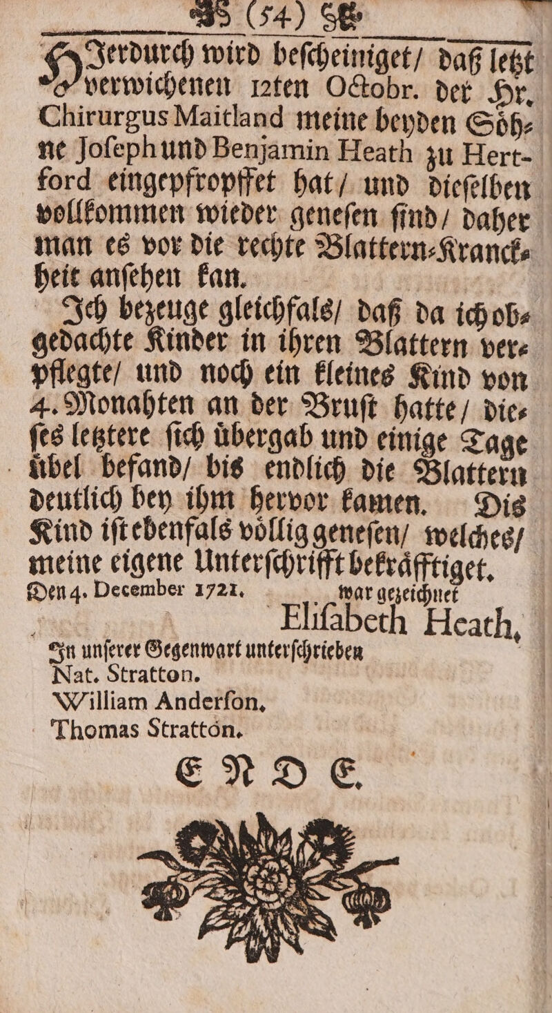 — Hun wird beſcheiniget / daß letzt verwichenen lꝛten Octobr. der Hr. Chirurgus Maitland meine beyden Soͤh⸗ ne Joſeph und Benjamin Heath zu Hert- ford eingepfropffet hat / und dieſelben vollkommen wieder geneſen ſind / daher man es vor die rechte Blattern⸗Kranck⸗ heit anſehen kan. 1 | Jh bezeuge gleichfals / daß da ich ob⸗ gedachte Kinder in ihren Blattern ver⸗ pflegte / und noch ein kleines Kind von 4. Monahten an der Bruſt hatte / die⸗ ſes letztere ſich übergab und einige Tage ubel befand / bis endlich die Blattern deutlich bey ihm hervor kamen. Dis Kind iſt ebenfals vollig geneſen / welches / meine eigene Unterſchrifft bekraͤfftiget. Den 4. December 1721. N war gezeichnete Eliſabeth Hcath. In unſerer Gegenwart unterſchrieben Nat. Stratton. William Anderſon. Thomas Stratton.