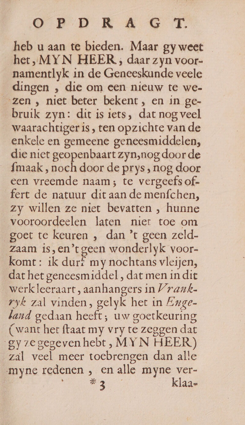 OCP D KAS TT. heb u aan te bieden. Maar gy weet _het,„MYN HEER ;, daar zyn voor- namentlyk in de Geneeskunde veele dingen , die om een nieuw te we- „zen , niet beter bekent, en in ge- bruik zyn: dit is iets, dat nog veel waarachtiger is, ten opzichte van de enkele en gemeene geneesmiddelen, die niet geopenbaart zyn,nog door de fmaak , noch door de prys, nog door een vreemde naam; te vergeefs of- fert de natuur dit aan de menfchen, zy willen ze niet bevatten , hunne vooroordeelen laten nier toe om goet te keuren , dan *t geen zeld- zaam is,en’tgeen wonderlyk voor- komt: ik durf my nochtans vleijen, dat het geneesmiddel , dat men in dit _werkleeraart, aanhangers in Vraunk- ryk zal vinden, gelyk het in Zuge- band gedaan heeft; uw goetkeuring (want het taat my vry te zeggen dat gyzegegeven hebt, MY N HEER) zal veel meer toebrengen dan alle myne redenen , en alle myne ver- | WE oan klaa-