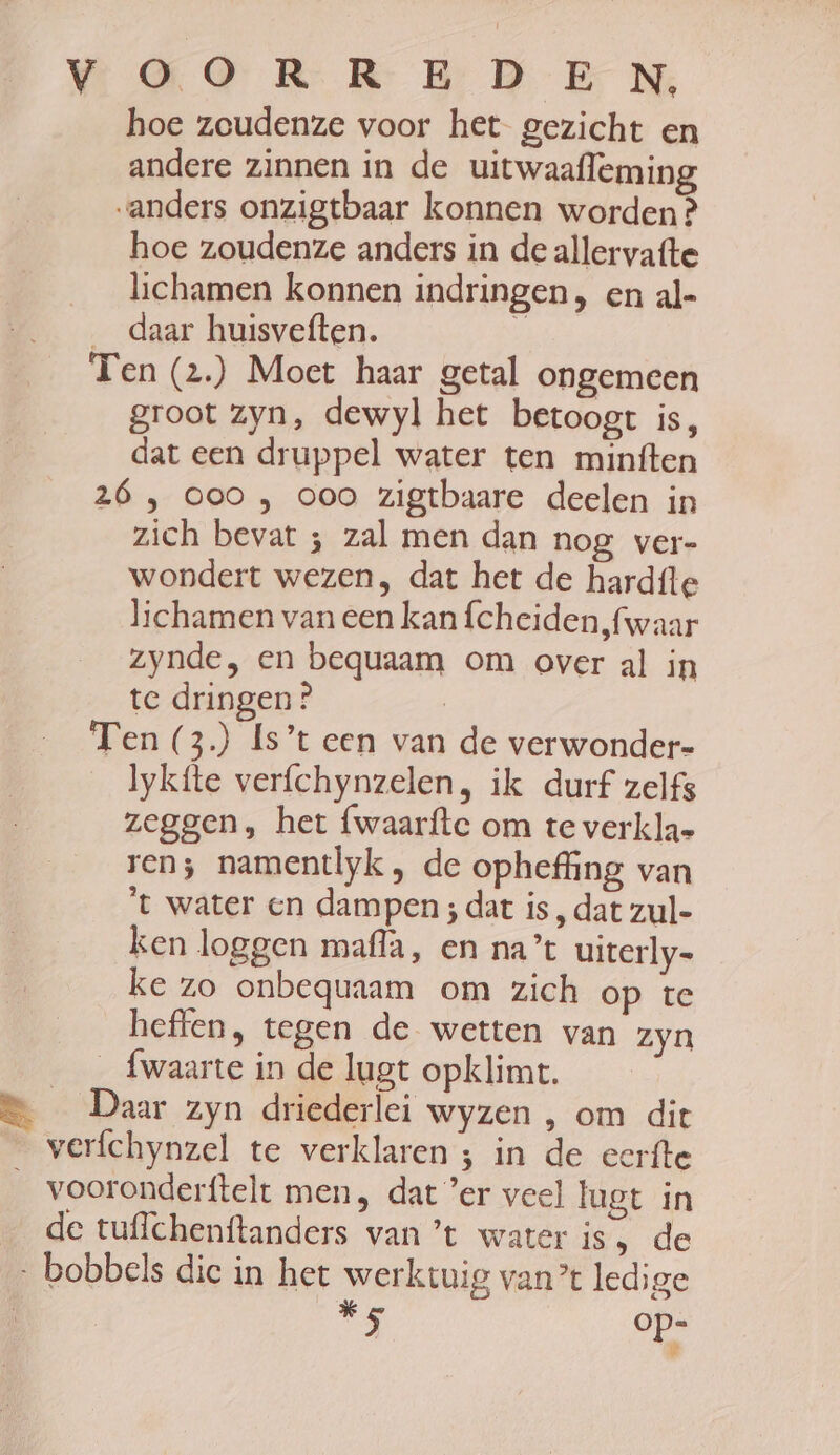 hoe zoudenze voor het gezicht en andere zinnen in de uitwaafleming anders onzigtbaar konnen worden ? hoe zoudenze anders in de allervatte lichamen konnen indringen, en al- _ daar huisveften. 7) Ten (2.) Moet haar getal ongemeen groot zyn, dewyl het betoogt is, dat een druppel water ten minften 26 , ooo , ooo zigtbaare deelen in zich bevat ; zal men dan nog ver- wondert wezen, dat het de hardíte lichamen van een kan fcheiden,fwaar zynde, en bequaam om over al in te dringen ? | Ten (3) Is’t een van de verwonder- lykfte verfchynzelen, ik durf zelfs zeggen, het {waarfte om te verkla= ren; namentlyk , de opheffing van ‘t water en dampen ; dat is, dat zul- ken loggen maflà, en na’ uiterly- ke zo onbequaam om zich op te heffen, tegen de wetten van zyn _fwaarte in de lugt opklimt. Daar zyn driederlei wyzen , om dit verfchynzel te verklaren 3 in de eerfte vooronderftelt men, dat ’er veel lugt in de tuflchenftanders van ’t water is ‚ de Ig ge