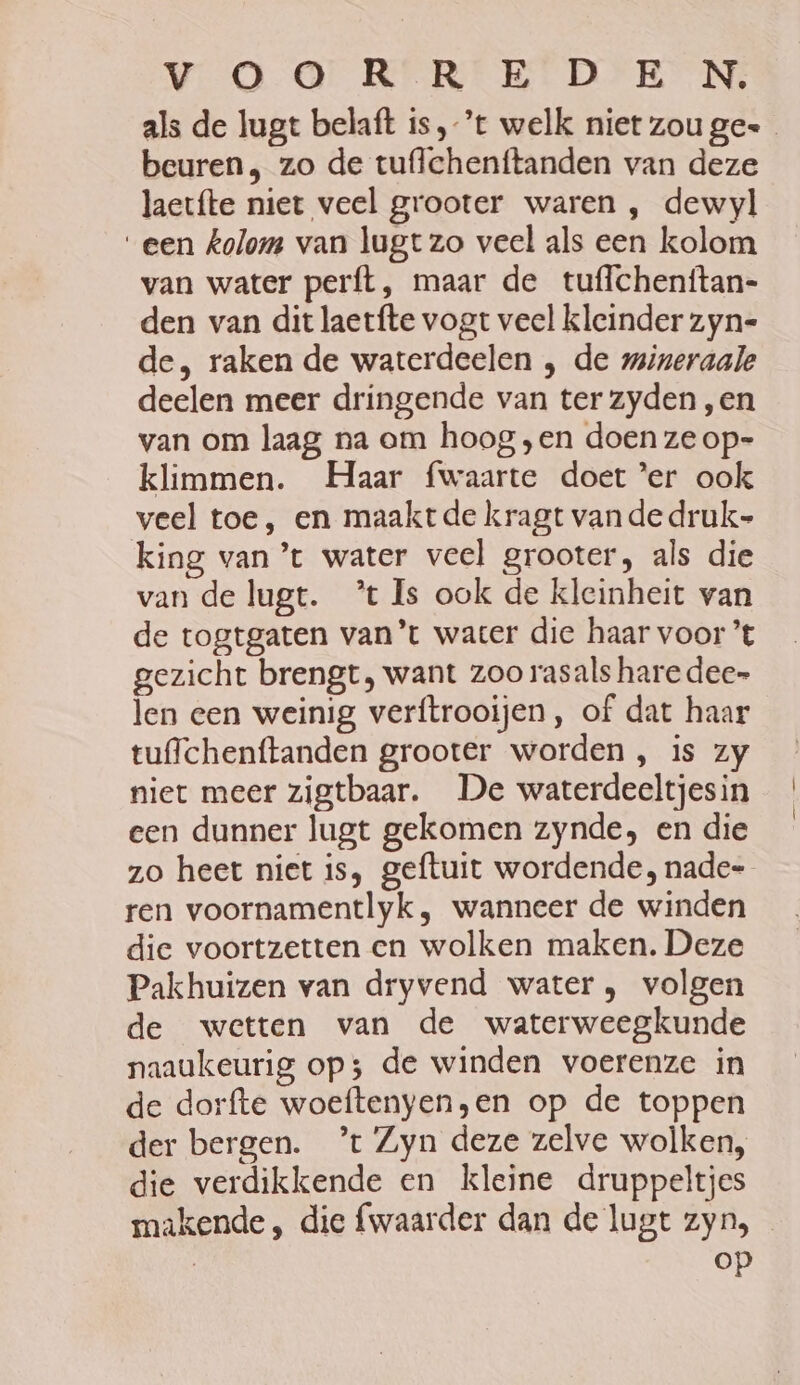 Vv OOR REDE NN, als de lugt belaft is,-’t welk niet zou ge beuren, zo de tuffehenftanden van deze laectte niet veel grooter waren , dewyl een kolom van lugt zo veel als een kolom van water perft, maar de tuffchenftan- den van dit laetfte vogt veel kleinder zyn de, raken de waterdeelen , de mineraale deelen meer dringende van ter zyden ‚en van om laag na om hoog ‚en doen ze op- klimmen. Haar fwaarte doet ‘er ook veel toe, en maakt de kragt vande druk- king van ’t water veel grooter, als die van de lagt. ’t Is ook de kleinheit van de togtgaten van’t water die haar voor ’t gezicht brengt, want zoo rasals hare dee= len een weinig verftrooijen, of dat haar tulchenftanden grooter worden , is zy niet meer zigtbaar. De waterdeeltjes in een dunner lugt gekomen zynde, en die zo heet niet is, geftuit wordende, nade- ren voornamentlyk, wanneer de winden die voortzetten en wolken maken. Deze Pakhuizen van dryvend water , volgen de wetten van de waterweegkunde naaukeurig op; de winden voerenze in de dorfte woeftenyen;en op de toppen der bergen. ’t Zyn deze zelve wolken, die verdikkende en kleine druppeltjes makende , die {waarder dan de lugt zyn,