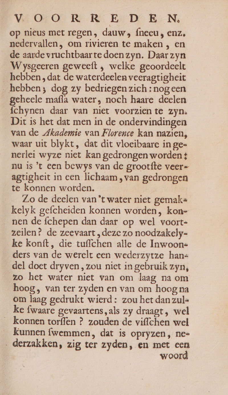 op nieus met regen, dauw, {neeu, enz, nedervallen , om rivieren te maken , en _de aarde vruchtbaarte doen zyn. Daar zyn Wysgeeren geweeft , welke geoordeelt _ hebben, dat de waterdeelen veeragtigheit hebben; dog zy bedriegen zich : nogeen geheele mafla water, noch haare deelen íchynen daar van niet voorzien te zyn. Dit is het dat men in de ondervindingen van de Akademie van Florence kan nazien, waar uit blykt, dat dit vloeibaare in ge= nerlei wyze niet kan gedrongen worden 4 nu is ’t een bewys van de grootfte veer= agtgheit in een lichaam , van gedrongen te konnen worden. Lo de deelen van *t water niet gemaks kelyk gefcheiden konnen worden, kon- nen de fchepen dan daar op wel voort- zeilen? de zeevaart „deze zo noodzakely- ke konft, die tuffchen alle de Inwoon= ders van de werelt een wederzytze han= _ del doet dryven, zou niet in gebruik zyn, zo het water niet van om laag na om hoog, van ter zyden en van om hoog na om laag gedrukt wierd: zou het dan zul= ke fwaare gevaartens,als zy draagt, wel konnen torflen ? zouden de viflchen wel Kunnen fwemmen, dat is opryzen, ne= . derzakken, zig ter zyden, en met een woord