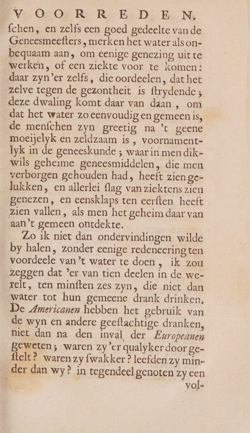 Vie Op Or Re Re Er Do Ex Mi fchen, en zelfs een goed gedeelte van de Geneesmeefters , merken het water als on- bequaam aan, om eenige genezing uit te “werken, of een ziekte voor te komen: daar zyn’er zelfs, die oordeelen, dat het zelve tegen de gezontheit is ftrydende ; deze dwaling komt daar van daan , om dat het water zo eenvoudig en gemeen is, de menfchen zyn greetig na ’t geene moeijelyk en zeldzaam is , voornament- lyk in de geneeskunde ; waar in men dik- wils geheime geneesmiddelen, die men verborgen gehouden had, heeft zien ge= lukken, en allerlei flag van ziektens zien genezen, en eensklaps ten eerften heeft zien vallen, als men het geheim daar van aan't gemeen ontdekte. | _ Zo ik niet dan ondervindingen wilde by halen, zonder eenige redeneering ten voordeele van ’t water te doen , ik zou zeggen dat ’er van tien deelen in de we- _relt, ten minften zes zyn, die niet dan Water tot hun gemeene drank drinken, De Americanen hebben het gebruik van de wyn en andere geeftachtige dranken, niet dan na den inval der Europeanen „geweten; waren zy'er qualyker door ge- _Átelt? waren zy fwakker ? leefden Zy min= _der dan wy? in tegendeel genoten zy Pen ‚a | vol=