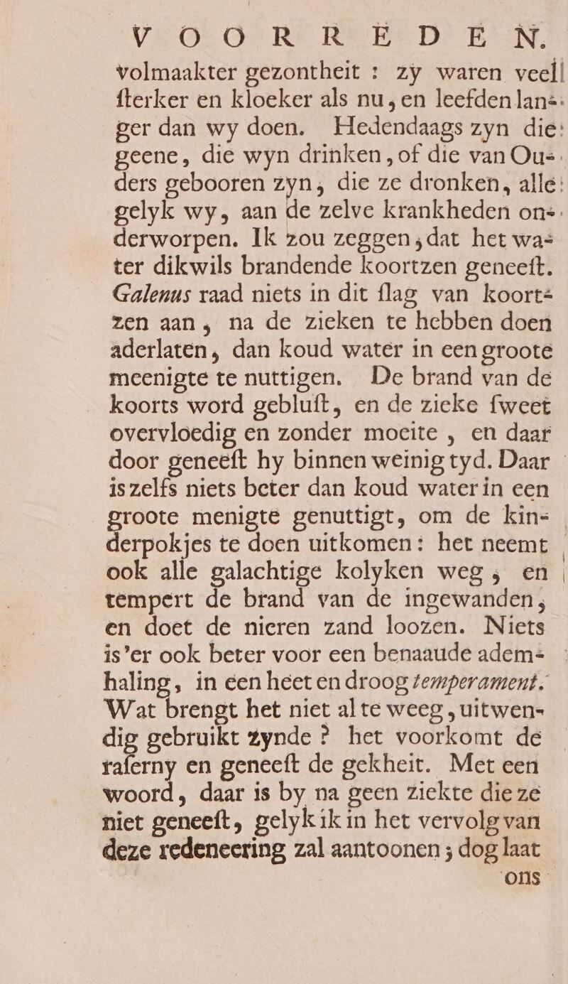 volmaakter gezontheit : zy waren veel! fterker en kloeker als nu, en leefden lans: ger dan wy doen. Hedendaags zyn die: geene, die wyn drinken „of die van Ou=. derworpen. Ik zou zeggen ;dat het was ter dikwils brandende koortzen geneetft. Galenus raad niets in dit flag van koort= zen aan; na de zieken te hebben doen aderlaten, dan koud water in een groote meenigte te nuttigen. De brand van de koorts word gebluft, en de zieke fweet overvloedig en zonder moeite , en daar is zelfs niets beter dan koud waterin een derpokjes te doen uitkomen: het neemt ook alle galachtige kolyken weg, en tempert de brand van de ingewanden; en doet de nieren zand loozen. Niets is’er ook beter voor een benaaude adem= haling, in een heeten droog temperament, Wat brengt het niet al te weeg , uitwen= dig gebruikt Zynde ? het voorkomt de en en geneeft de gekheit. Met een woord, daar is by na geen ziekte die ze niet geneeft, gelykik in het vervolg van deze redeneering zal aantoonen ; dog laat