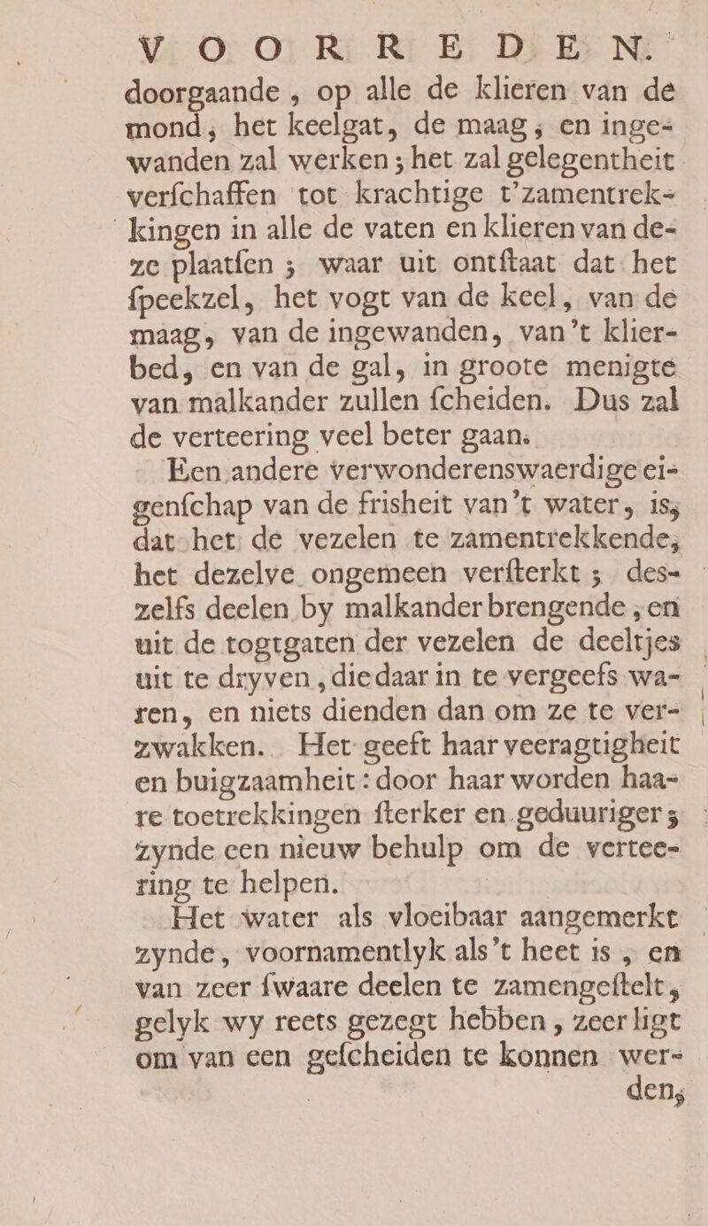 doorgaande , op alle de klieren van de mond; het keelgat, de maag ; en inge= wanden zal werken ; het zal gelegentheit verfchaffen tot krachtige t'zamentrek= _kingen in alle de vaten en klieren van de= ze plaatfen ; waar uit ontftaat dat het fpeekzel, het vogt van de keel, van de maag, van de ingewanden, van’t klier- bed, en van de gal, in groote menigte van. malkander zullen fcheiden. Dus zal de verteering veel beter gaans Een andere verwonderenswaerdige ei= genfchap van de frisheit van't water, iss dat-het: de vezelen te zamentrekkende; het dezelve ongemeen verfterkt ; des= zelfs deelen by malkander brengende „en uit de togtgaten der vezelen de deeltjes ren, en niets dienden dan om ze te ver= zwakken. Het geeft haar veeragtigheit en buigzaamheit: door haar worden haa= re toetrekkingen fterker en_geduuriger 5 zynde cen nieuw behulp om de vertee= ring te helpen. | Het water als vloeibaar aangemerkt van zeer fwaare deelen te zamengeftelt; gelyk wy reets gezegt hebben , zeer ligt om van een gefcheiden te konnen wers den;