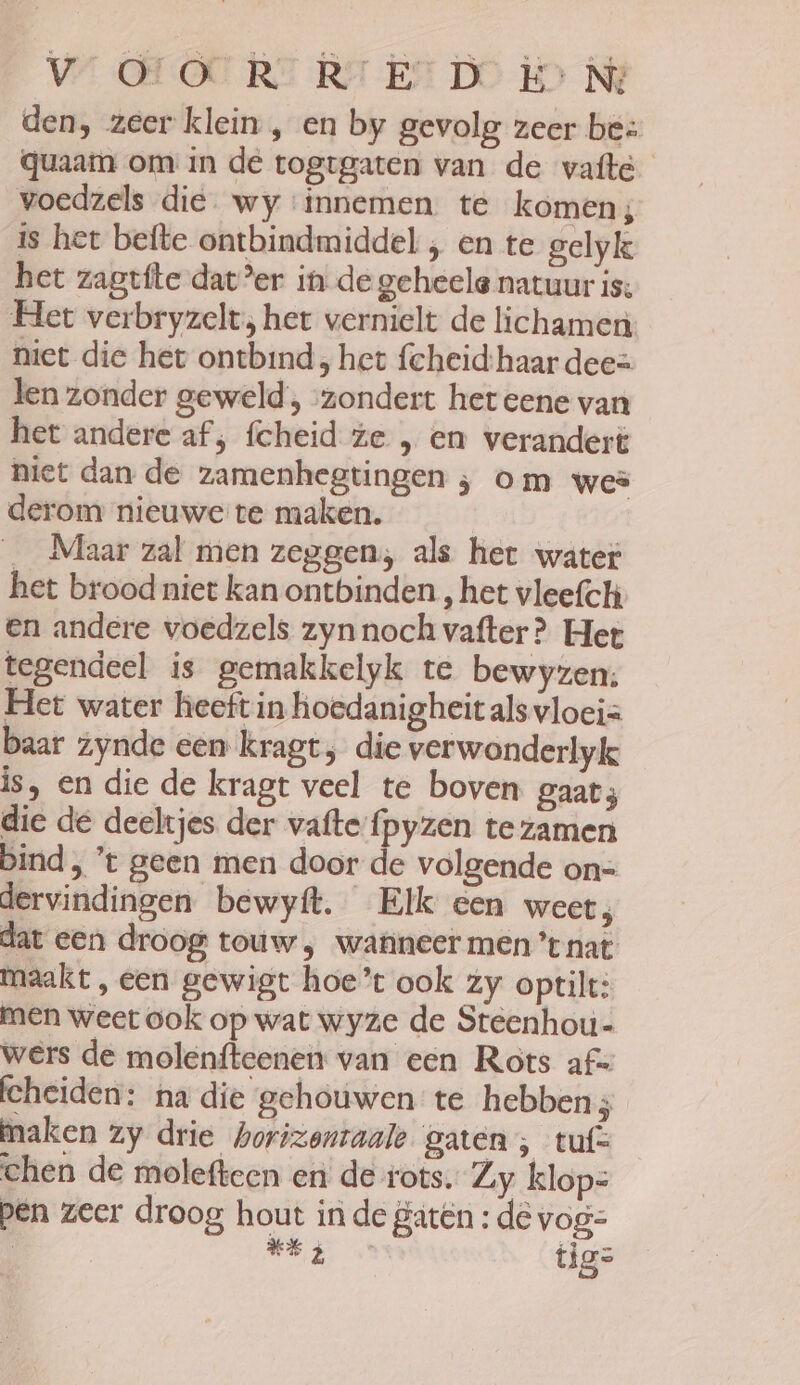 VS OH OU RT Rr Er DO Ho Ni den, zeer klein , en by gevolg zeer bes quaam om in de togtgaten van de vatte voedzels die wy innemen. te komen; is het befte ontbindmiddel , en te gelyk het zagtfte dat’er in de geheele natuur is: Het verbryzelt; het vernielt de lichamen niet die het ontbind ; het fcheid:haar dee= len zonder geweld, ‘zondert het eene van het andere af; fcheid ze , en verandert niet dan de zamenhegtingen ; om wes derom nieuwe te maken. | __Maar zal men zeggen; als het water het brood niet kan ontbinden , het vleefch en andere voedzels zynnochvafter? Het tegendeel is gemakkelyk te bewyzen:; Het water heeft in hoedanigheit als vloeis baar zynde een kragt, die verwonderlyk is, en die de kragt veel te boven gaat; die de deeltjes der vaftefpyzen tezamen bind , ’t geen men door de volgende on= dervindingen bewyít. Elk een weet, dat een droog touw , wanneer men ’t nat maakt, een gewigt hoe’t ook zy optilt: men weet ook op wat wyze de Steenhou- wers de molenfteenen van een Rots af= fcheiden: na die gehouwen te hebben ES maken zy drie horizentaale gaten; tuf= chen de molefteen en de rots. Zy klops pen zeer droog hout in de gatên : dë vog= / ide tig=