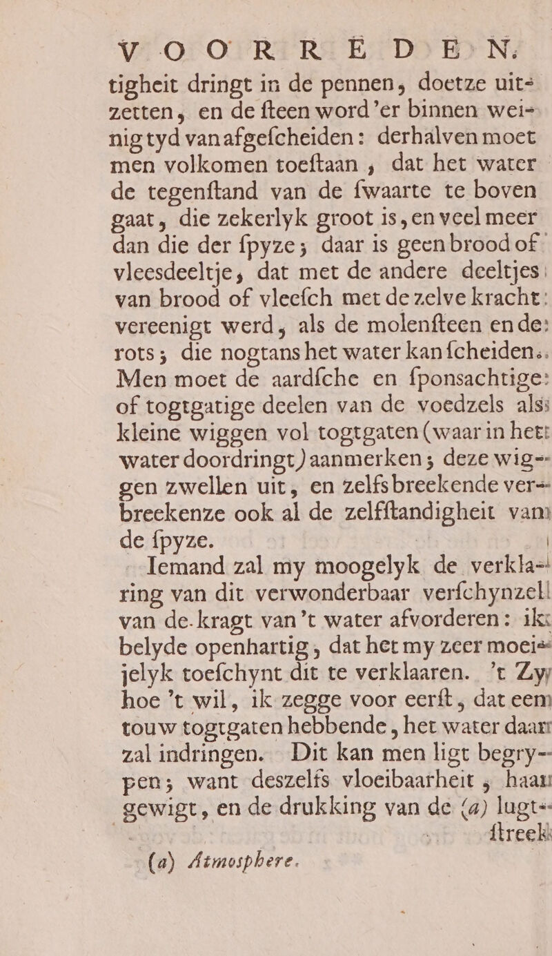 Vv OOR RED EN, tigheit dringt in de pennen, doetze uits zetten; en de fteen word ’er binnen wei= nig tyd vanafgefcheiden: derhalven moet men volkomen toeftaan ‚ dat het water de tegenftand van de fwaarte te boven gaat, die zekerlyk groot is,en veel meer dan die der fpyze; daar is geen broodof vleesdeeltje, dat met de andere deeltjes; van brood of vleefch met de zelve kracht: vereenigt werd, als de molenfteen ende: rots; die nogtans het water kan{cheidens. Men moet de aardfche en fponsachtige: of togtgatige deelen van de voedzels als: kleine wiggen vol togtgaten (waar in het: water doordringt) aanmerken ; deze wig=- gen zwellen uit, en zelfsbreekende ver=- breekenze ook al de zelfftandigheit vam de {pyze. | | Iemand zal my moogelyk de verkla= ring van dit verwonderbaar verfchynzell van de-kragt van’t water afvorderen : ikx belyde openhartig , dat het my zeer moeis jelyk toefchynt dit te verklaaren. ’t Zy hoe ’t wil, ik zegge voor eerft , dat eem touw togtgaten hebbende , het water daar: zal indringen. Dit kan men ligt begry— pen; want deszelfs vloeibaarheit ‚ haau gewigt, en de drukking van de (a) lugt=- eN ítreekk (a) Atmosphere. |